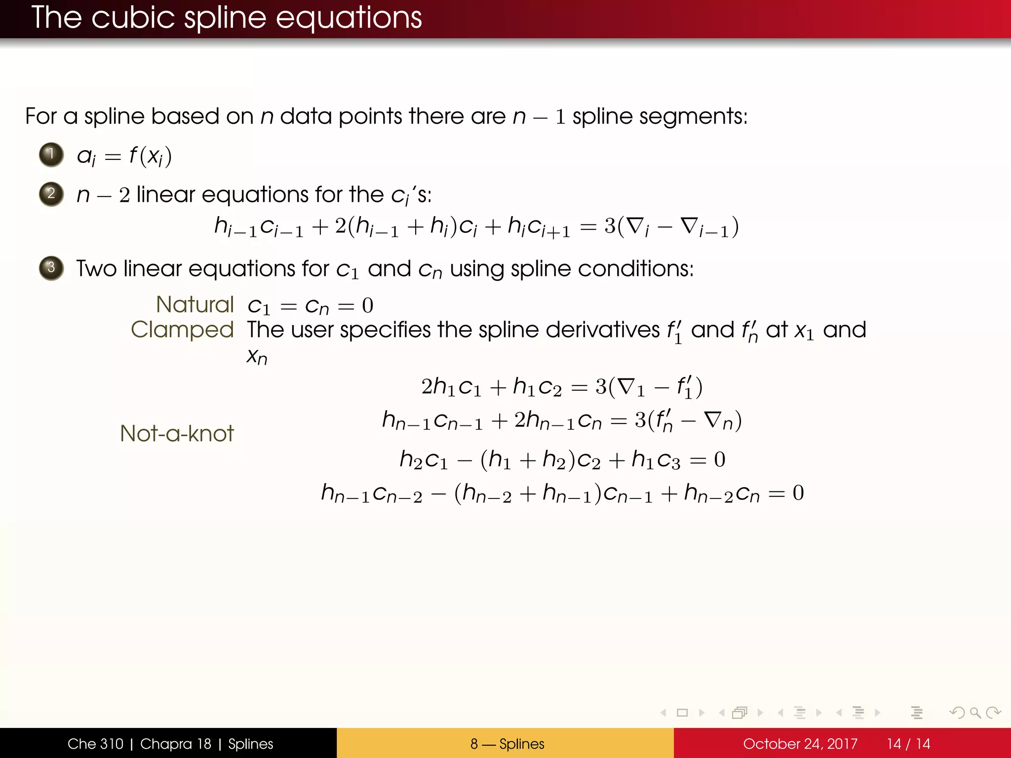 The cubic spline equations
For a spline based on n data points there are n − 1 spline segments:
1 ai = f(xi)
2 n − 2 linear equations for the ci’s:
hi−1ci−1 + 2(hi−1 + hi)ci + hici+1 = 3( i − i−1)
3 Two linear equations for c1 and cn using spline conditions:
Natural c1 = cn = 0
Clamped The user specifies the spline derivatives f1 and fn at x1 and
xn
2h1c1 + h1c2 = 3( 1 − f1)
hn−1cn−1 + 2hn−1cn = 3(fn − n)
Not-a-knot
h2c1 − (h1 + h2)c2 + h1c3 = 0
hn−1cn−2 − (hn−2 + hn−1)cn−1 + hn−2cn = 0
Che 310 | Chapra 18 | Splines 8 — Splines October 24, 2017 14 / 14
 