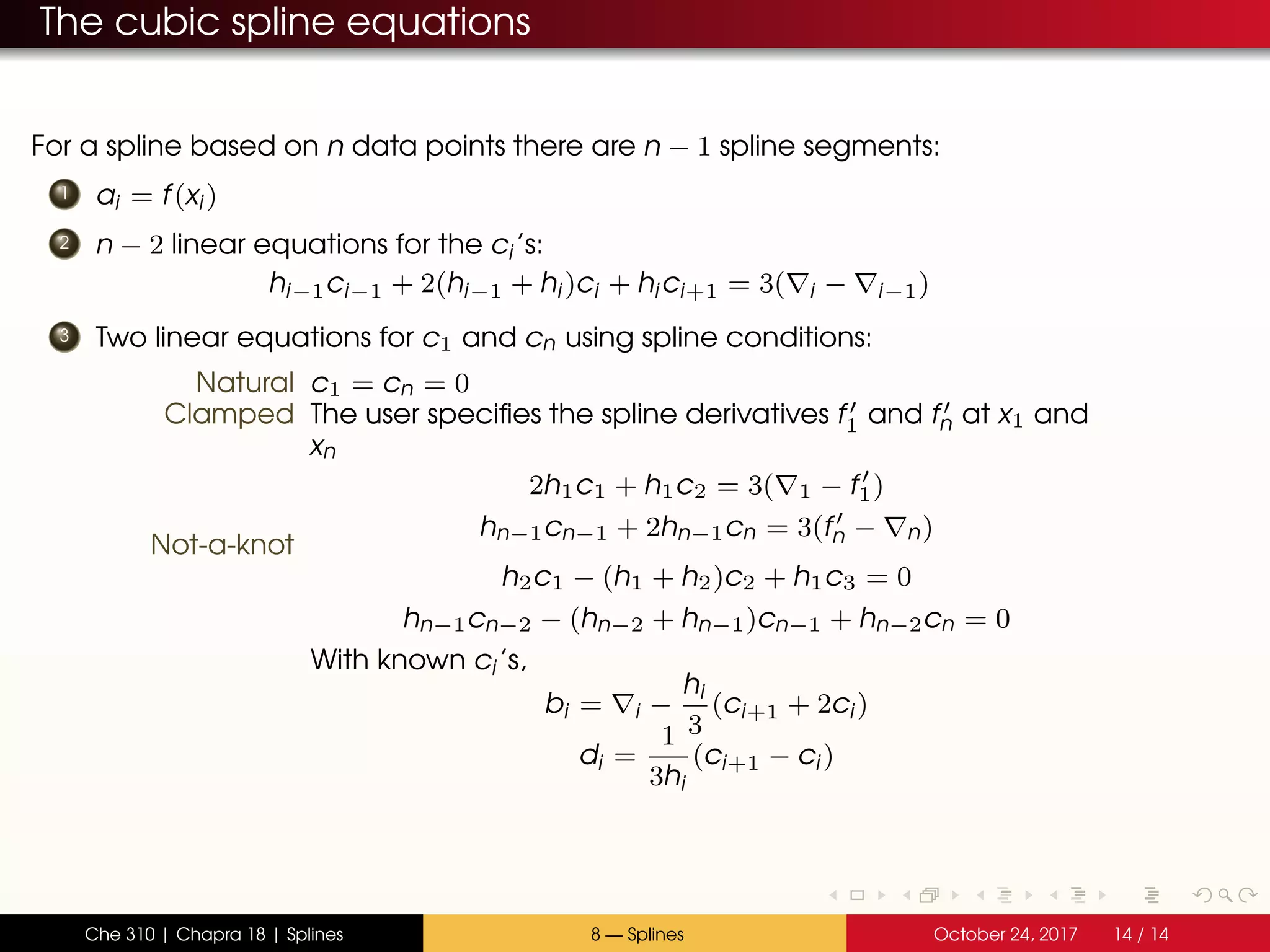 The cubic spline equations
For a spline based on n data points there are n − 1 spline segments:
1 ai = f(xi)
2 n − 2 linear equations for the ci’s:
hi−1ci−1 + 2(hi−1 + hi)ci + hici+1 = 3( i − i−1)
3 Two linear equations for c1 and cn using spline conditions:
Natural c1 = cn = 0
Clamped The user specifies the spline derivatives f1 and fn at x1 and
xn
2h1c1 + h1c2 = 3( 1 − f1)
hn−1cn−1 + 2hn−1cn = 3(fn − n)
Not-a-knot
h2c1 − (h1 + h2)c2 + h1c3 = 0
hn−1cn−2 − (hn−2 + hn−1)cn−1 + hn−2cn = 0
With known ci’s,
bi = i −
hi
3
(ci+1 + 2ci)
di =
1
3hi
(ci+1 − ci)
Che 310 | Chapra 18 | Splines 8 — Splines October 24, 2017 14 / 14
 