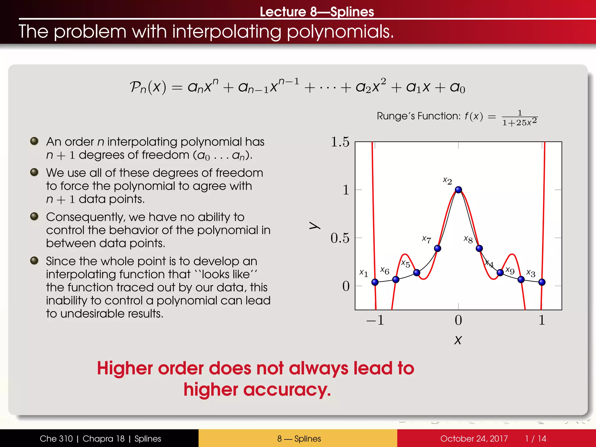 Lecture 8—Splines
The problem with interpolating polynomials.
Pn(x) = anxn
+ an−1xn−1
+ · · · + a2x2
+ a1x + a0
An order n interpolating polynomial has
n + 1 degrees of freedom (a0 . . . an).
We use all of these degrees of freedom
to force the polynomial to agree with
n + 1 data points.
Consequently, we have no ability to
control the behavior of the polynomial in
between data points.
Since the whole point is to develop an
interpolating function that ‘‘looks like’’
the function traced out by our data, this
inability to control a polynomial can lead
to undesirable results.
−1 0 1
0
0.5
1
1.5
x1
x2
x3
x4x5
x6
x7 x8
x9
x
y
Runge’s Function: f(x) = 1
1+25x2
Higher order does not always lead to
higher accuracy.
Che 310 | Chapra 18 | Splines 8 — Splines October 24, 2017 1 / 14
 