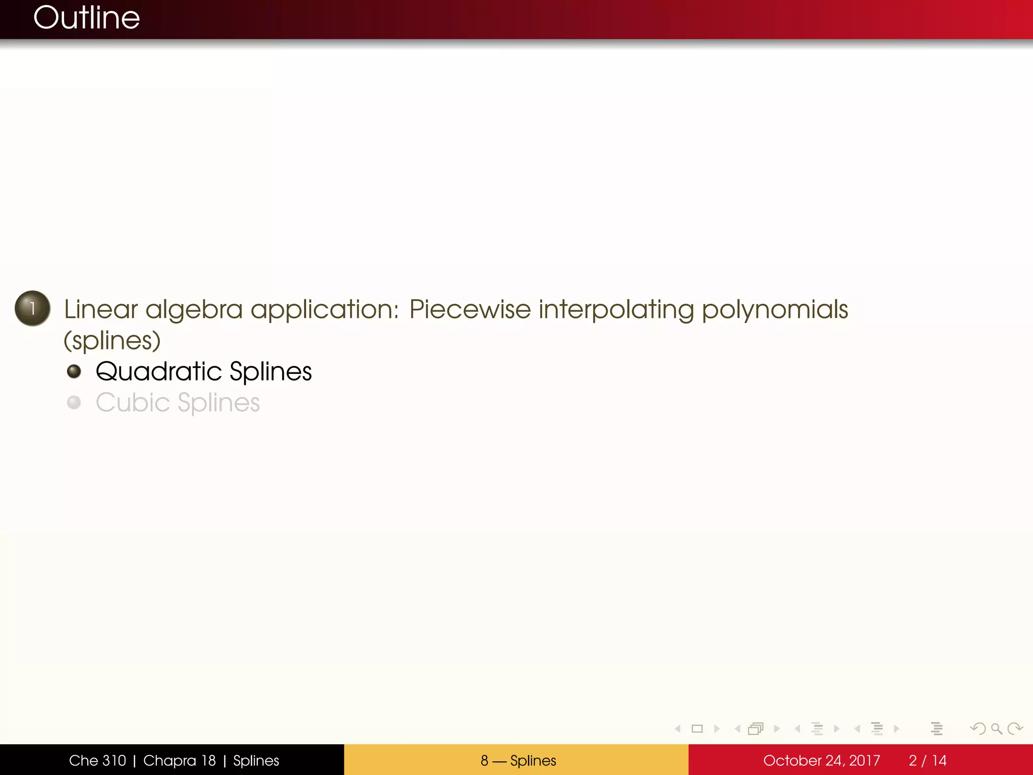 Outline
1 Linear algebra application: Piecewise interpolating polynomials
(splines)
Quadratic Splines
Cubic Splines
Che 310 | Chapra 18 | Splines 8 — Splines October 24, 2017 2 / 14
 