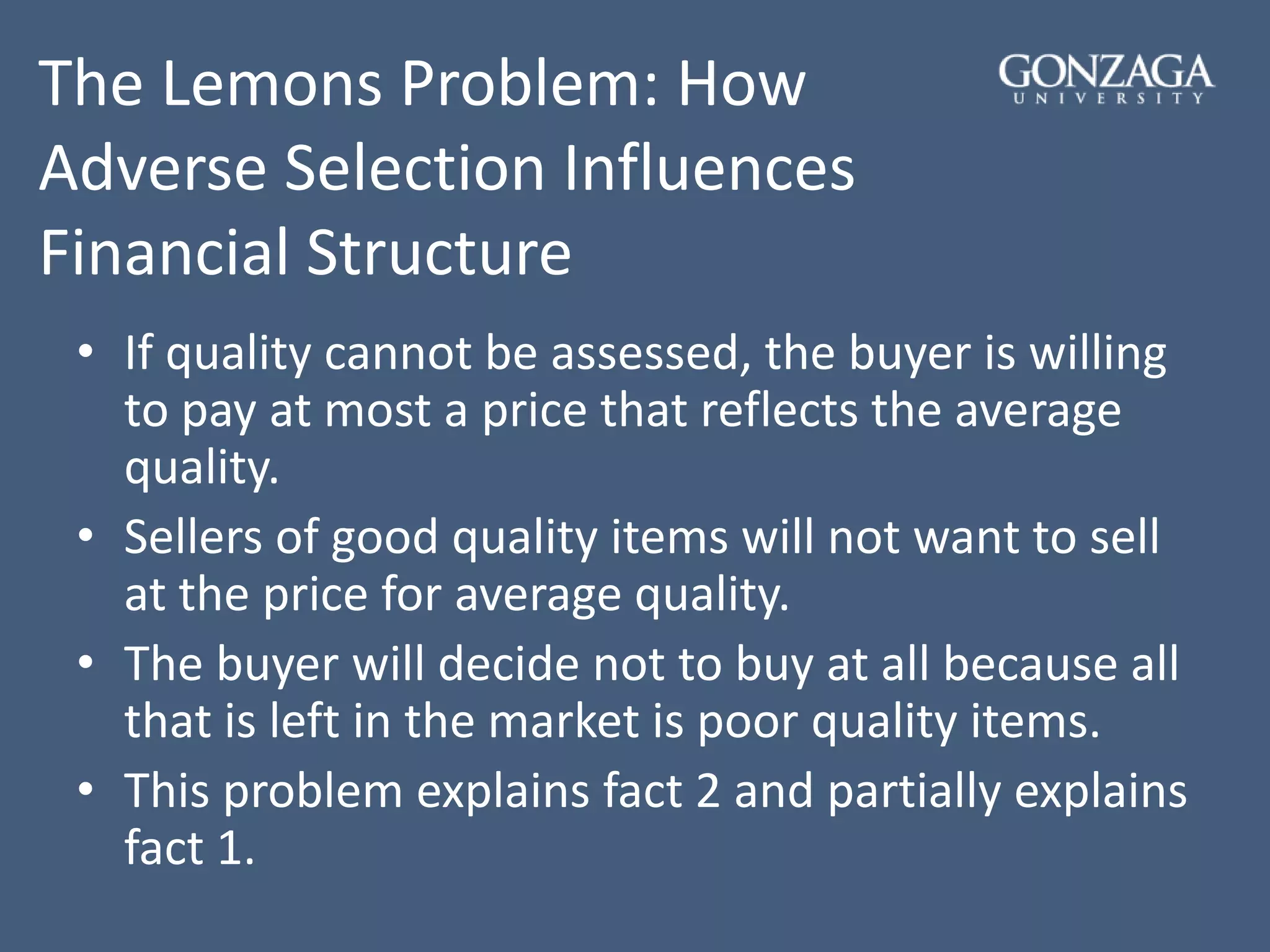 The Lemons Problem: How
Adverse Selection Influences
Financial Structure
• If quality cannot be assessed, the buyer is willing
to pay at most a price that reflects the average
quality.
• Sellers of good quality items will not want to sell
at the price for average quality.
• The buyer will decide not to buy at all because all
that is left in the market is poor quality items.
• This problem explains fact 2 and partially explains
fact 1.
 