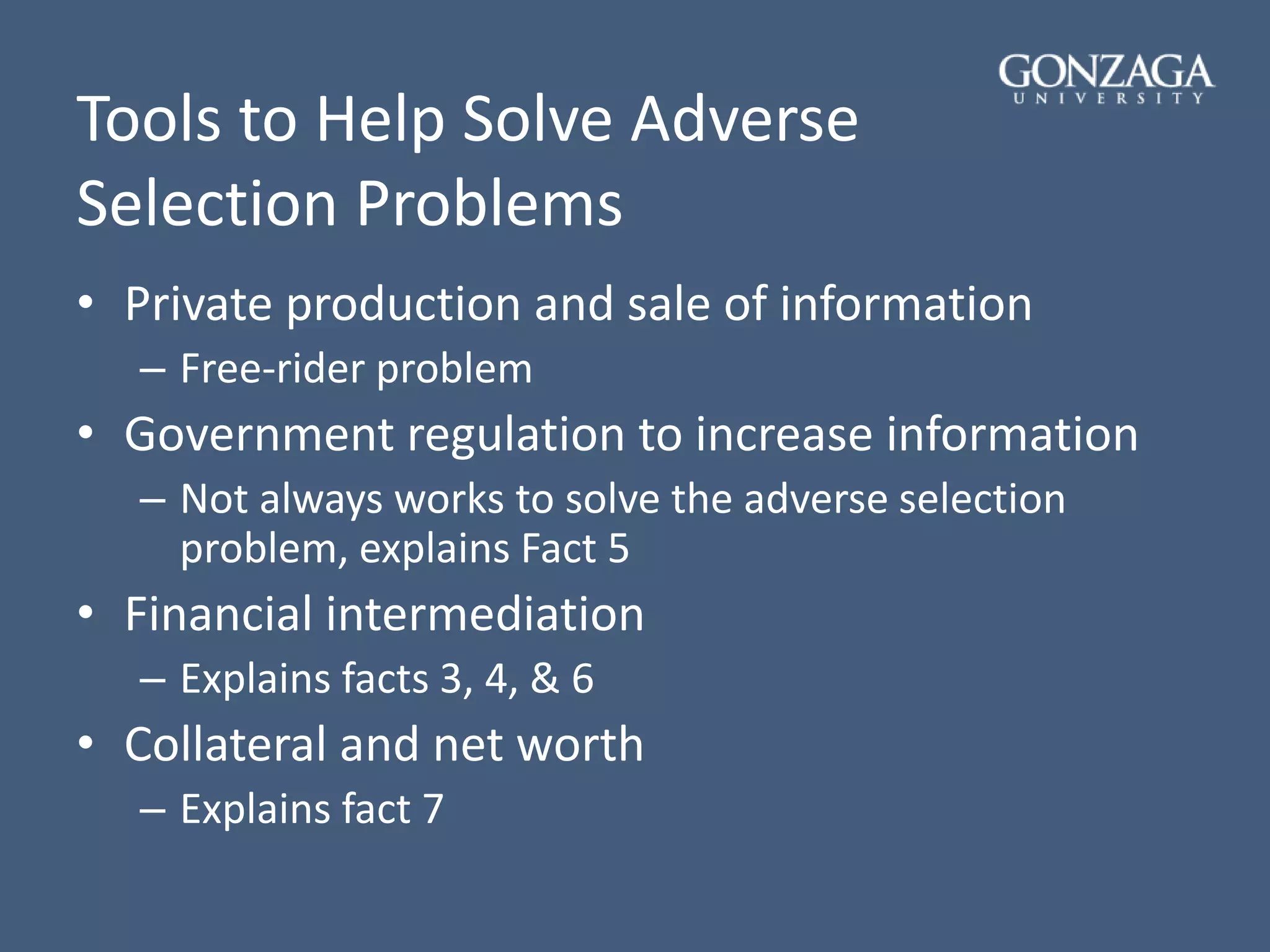 Tools to Help Solve Adverse
Selection Problems
• Private production and sale of information
– Free-rider problem
• Government regulation to increase information
– Not always works to solve the adverse selection
problem, explains Fact 5
• Financial intermediation
– Explains facts 3, 4, & 6
• Collateral and net worth
– Explains fact 7
 