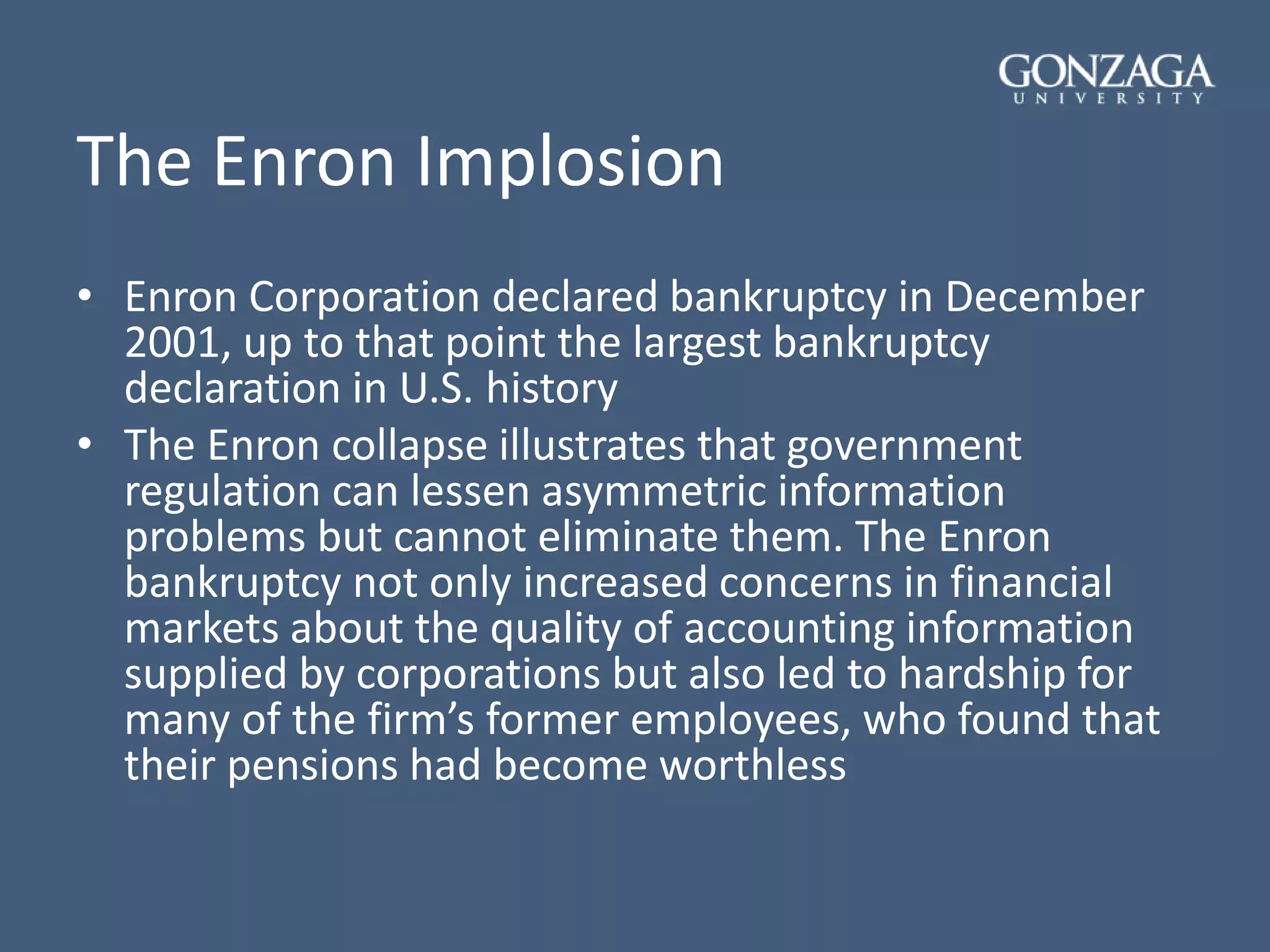 The Enron Implosion
• Enron Corporation declared bankruptcy in December
2001, up to that point the largest bankruptcy
declaration in U.S. history
• The Enron collapse illustrates that government
regulation can lessen asymmetric information
problems but cannot eliminate them. The Enron
bankruptcy not only increased concerns in financial
markets about the quality of accounting information
supplied by corporations but also led to hardship for
many of the firm’s former employees, who found that
their pensions had become worthless
 