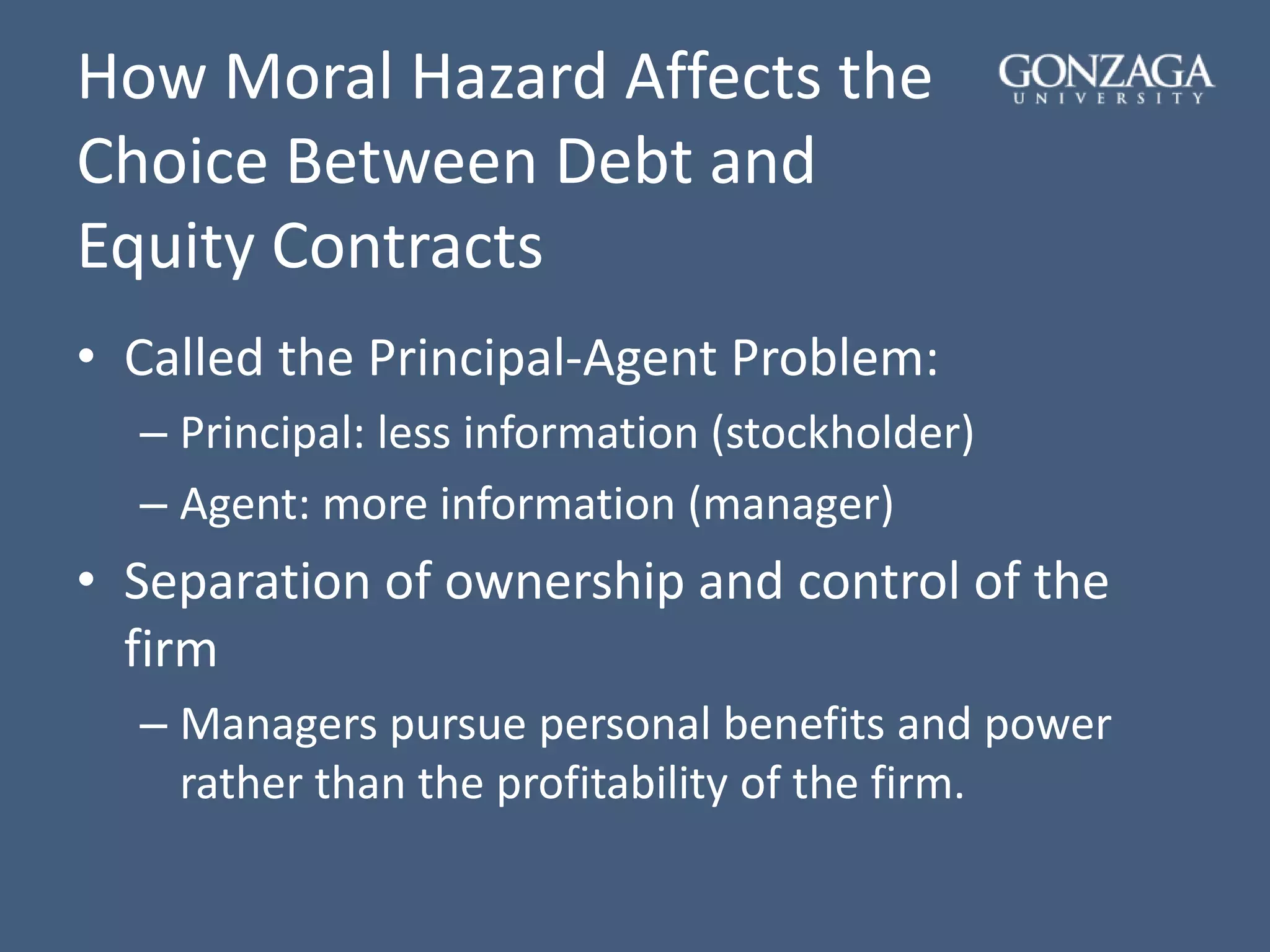 How Moral Hazard Affects the
Choice Between Debt and
Equity Contracts
• Called the Principal-Agent Problem:
– Principal: less information (stockholder)
– Agent: more information (manager)
• Separation of ownership and control of the
firm
– Managers pursue personal benefits and power
rather than the profitability of the firm.
 
