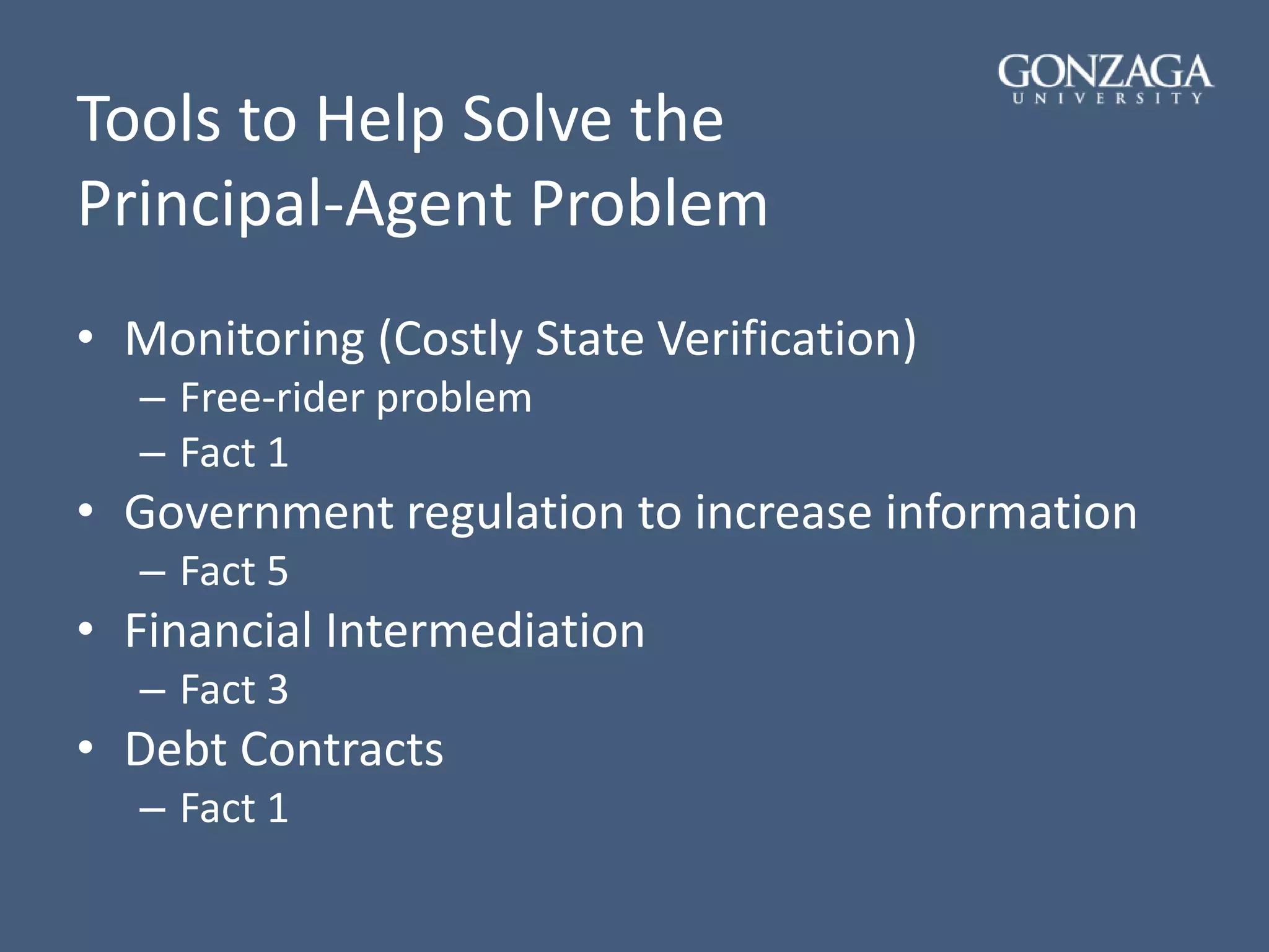 Tools to Help Solve the
Principal-Agent Problem
• Monitoring (Costly State Verification)
– Free-rider problem
– Fact 1
• Government regulation to increase information
– Fact 5
• Financial Intermediation
– Fact 3
• Debt Contracts
– Fact 1
 