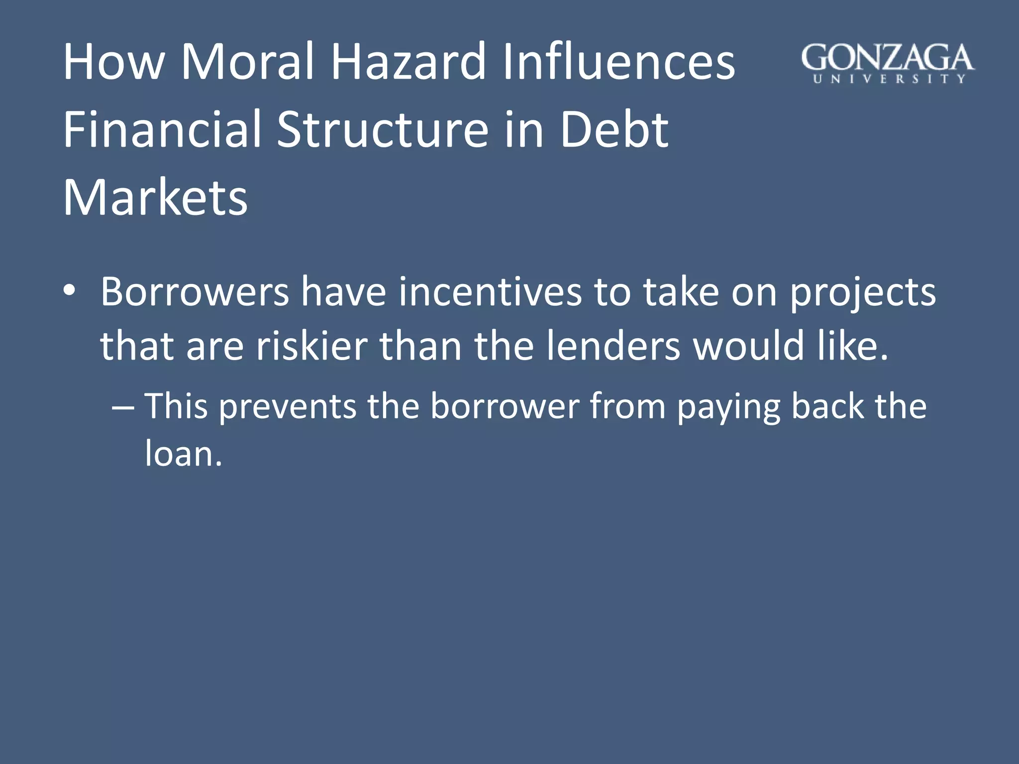 How Moral Hazard Influences
Financial Structure in Debt
Markets
• Borrowers have incentives to take on projects
that are riskier than the lenders would like.
– This prevents the borrower from paying back the
loan.
 