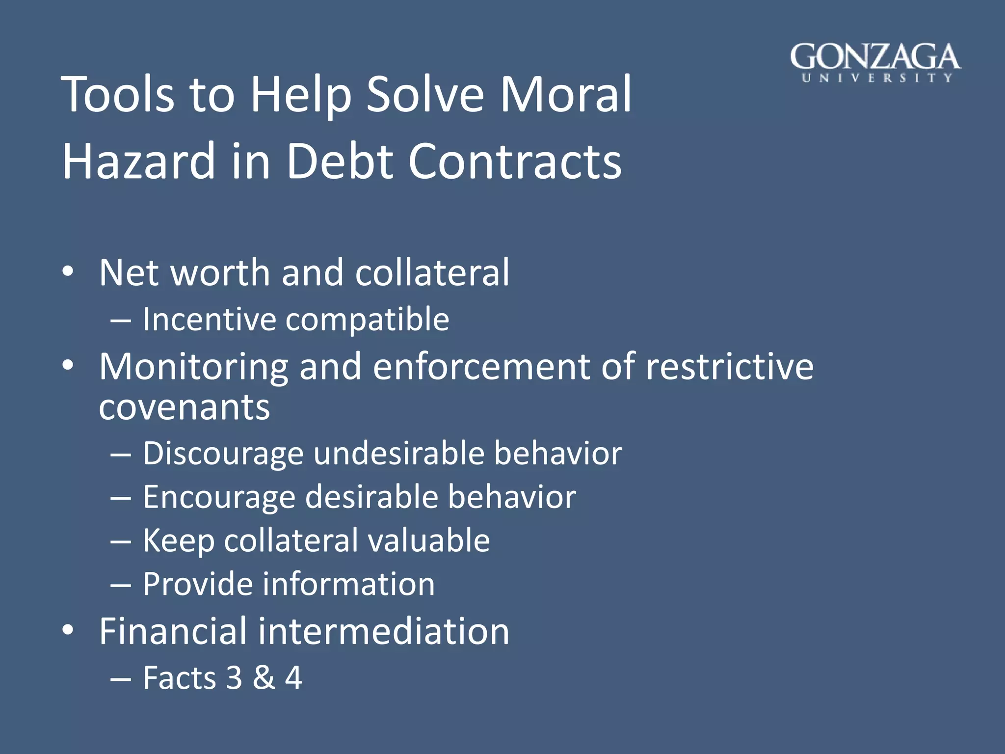 Tools to Help Solve Moral
Hazard in Debt Contracts
• Net worth and collateral
– Incentive compatible
• Monitoring and enforcement of restrictive
covenants
– Discourage undesirable behavior
– Encourage desirable behavior
– Keep collateral valuable
– Provide information
• Financial intermediation
– Facts 3 & 4
 