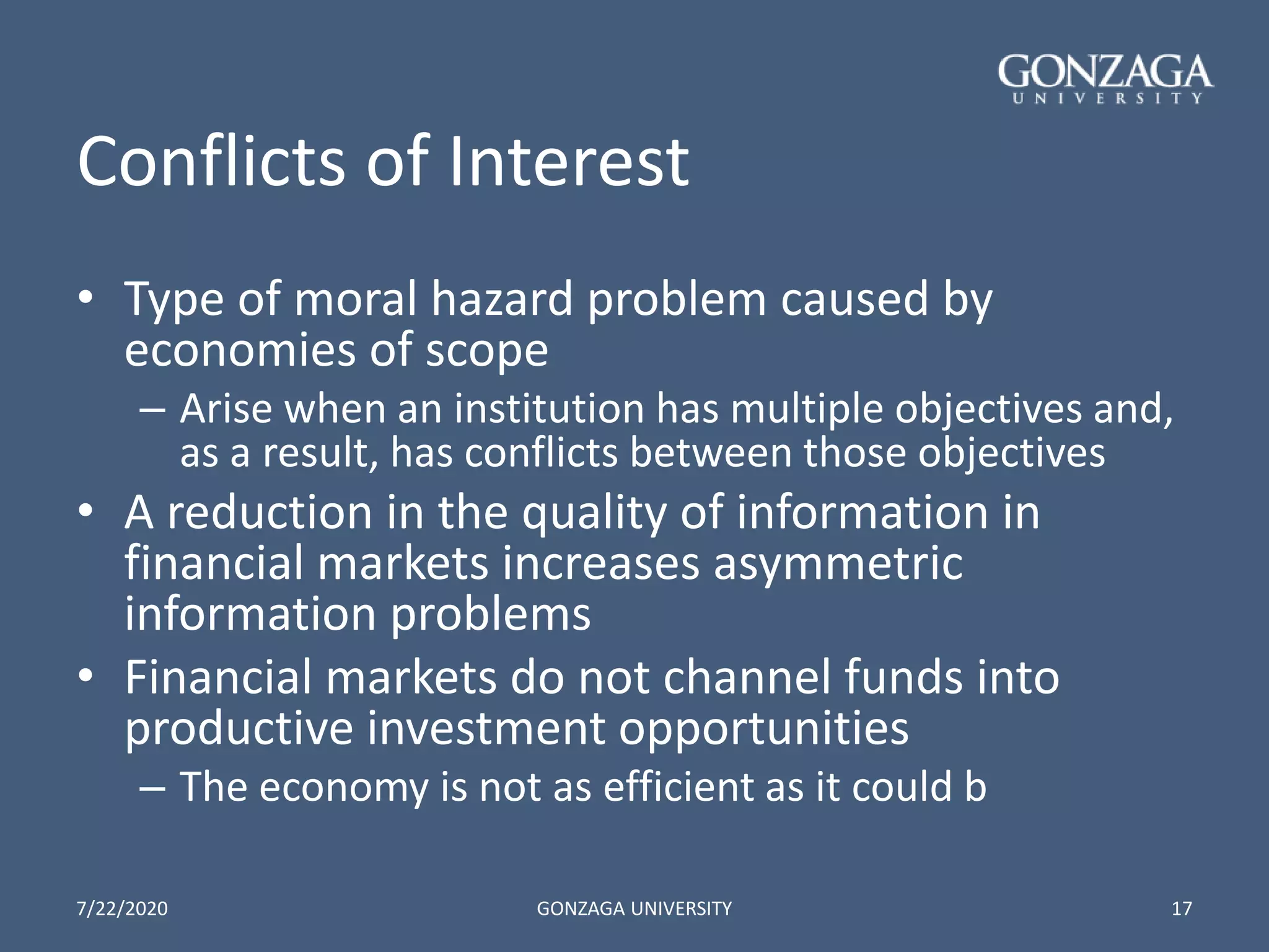 Conflicts of Interest
• Type of moral hazard problem caused by
economies of scope
– Arise when an institution has multiple objectives and,
as a result, has conflicts between those objectives
• A reduction in the quality of information in
financial markets increases asymmetric
information problems
• Financial markets do not channel funds into
productive investment opportunities
– The economy is not as efficient as it could b
7/22/2020 GONZAGA UNIVERSITY 17
 