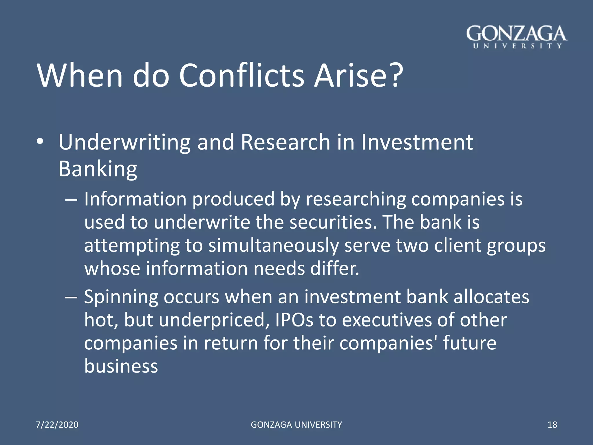 When do Conflicts Arise?
• Underwriting and Research in Investment
Banking
– Information produced by researching companies is
used to underwrite the securities. The bank is
attempting to simultaneously serve two client groups
whose information needs differ.
– Spinning occurs when an investment bank allocates
hot, but underpriced, IPOs to executives of other
companies in return for their companies' future
business
7/22/2020 GONZAGA UNIVERSITY 18
 