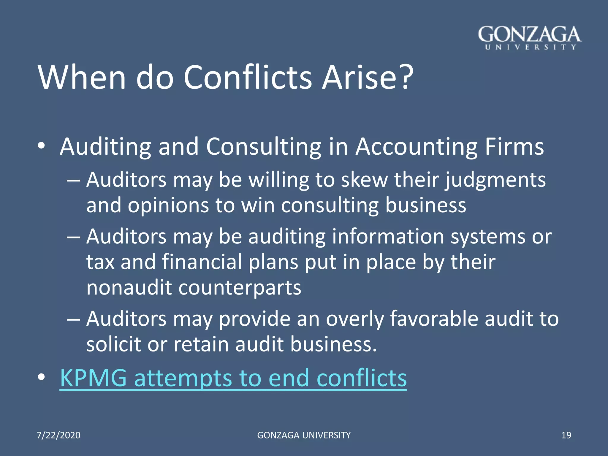 When do Conflicts Arise?
• Auditing and Consulting in Accounting Firms
– Auditors may be willing to skew their judgments
and opinions to win consulting business
– Auditors may be auditing information systems or
tax and financial plans put in place by their
nonaudit counterparts
– Auditors may provide an overly favorable audit to
solicit or retain audit business.
• KPMG attempts to end conflicts
7/22/2020 GONZAGA UNIVERSITY 19
 