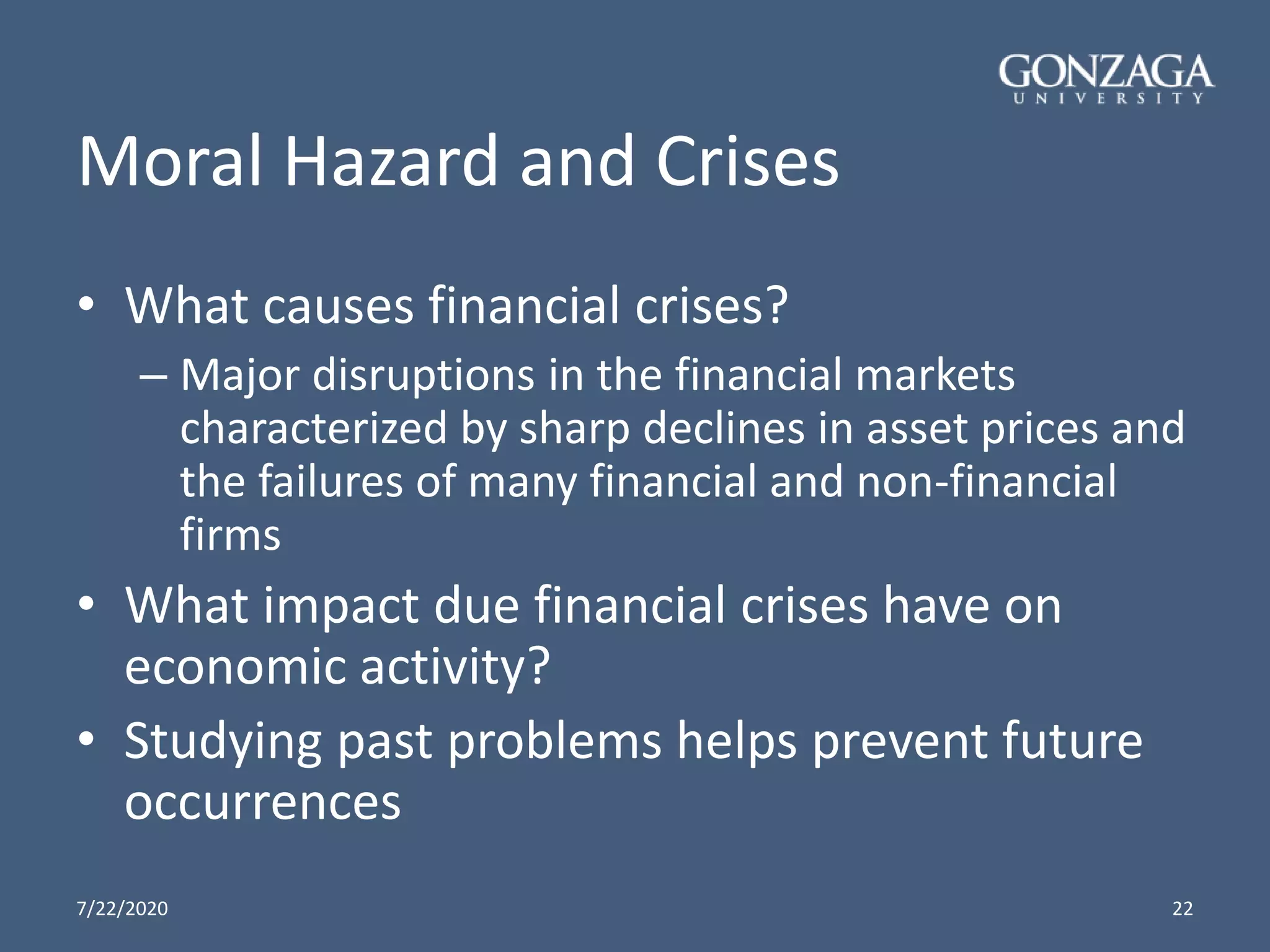 Moral Hazard and Crises
• What causes financial crises?
– Major disruptions in the financial markets
characterized by sharp declines in asset prices and
the failures of many financial and non-financial
firms
• What impact due financial crises have on
economic activity?
• Studying past problems helps prevent future
occurrences
7/22/2020 22
 