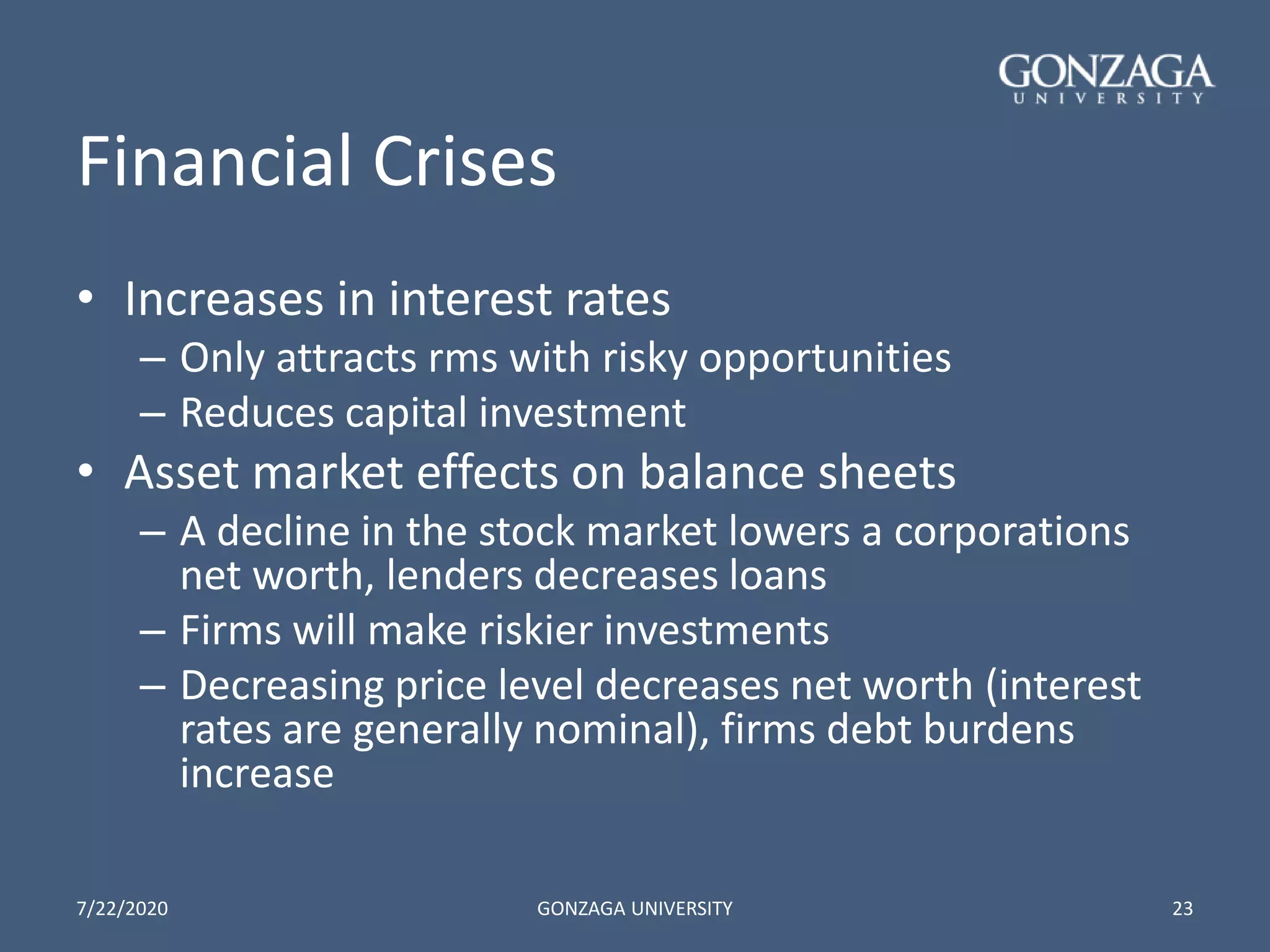 Financial Crises
• Increases in interest rates
– Only attracts rms with risky opportunities
– Reduces capital investment
• Asset market effects on balance sheets
– A decline in the stock market lowers a corporations
net worth, lenders decreases loans
– Firms will make riskier investments
– Decreasing price level decreases net worth (interest
rates are generally nominal), firms debt burdens
increase
7/22/2020 GONZAGA UNIVERSITY 23
 