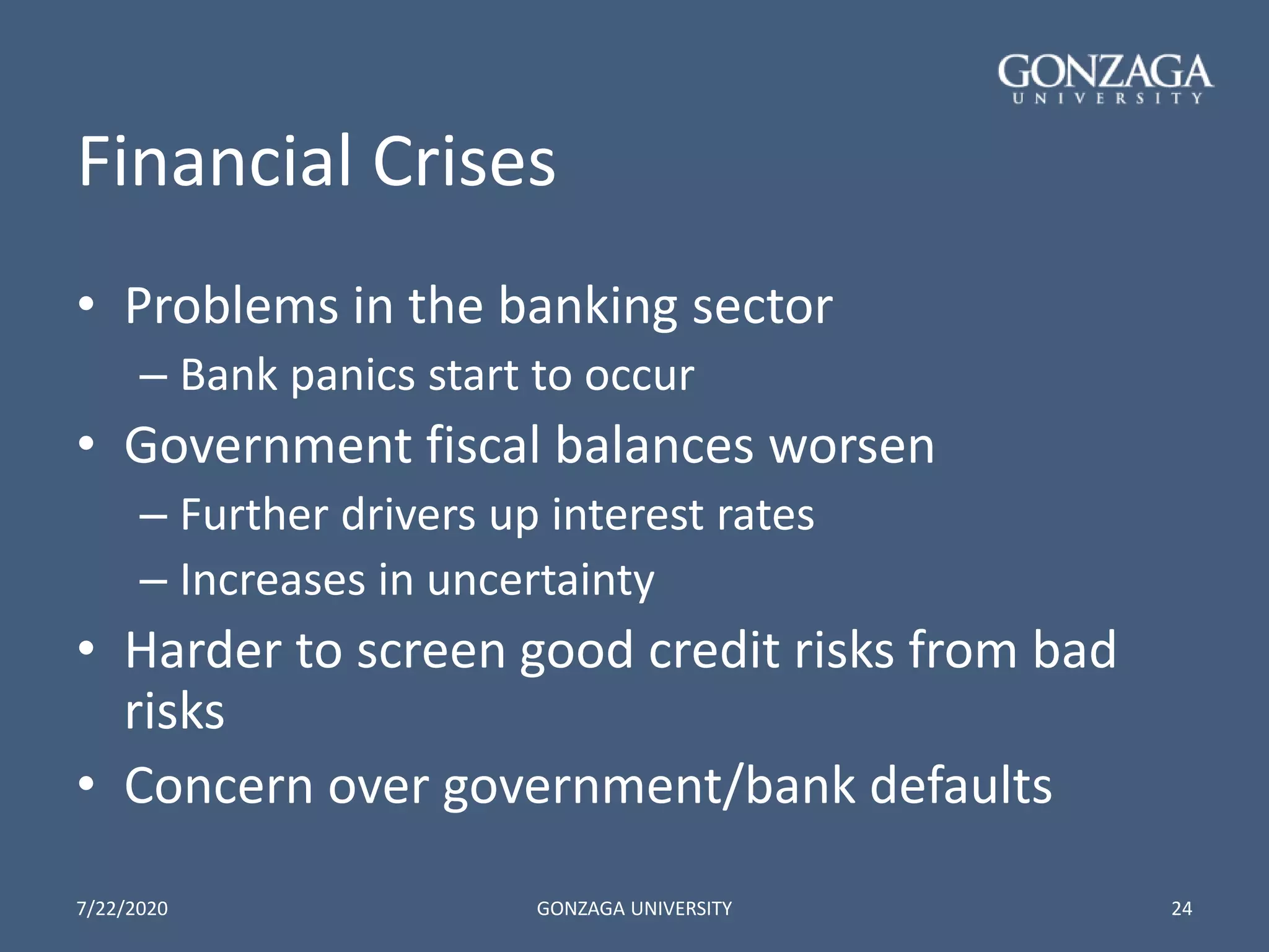 Financial Crises
• Problems in the banking sector
– Bank panics start to occur
• Government fiscal balances worsen
– Further drivers up interest rates
– Increases in uncertainty
• Harder to screen good credit risks from bad
risks
• Concern over government/bank defaults
7/22/2020 GONZAGA UNIVERSITY 24
 