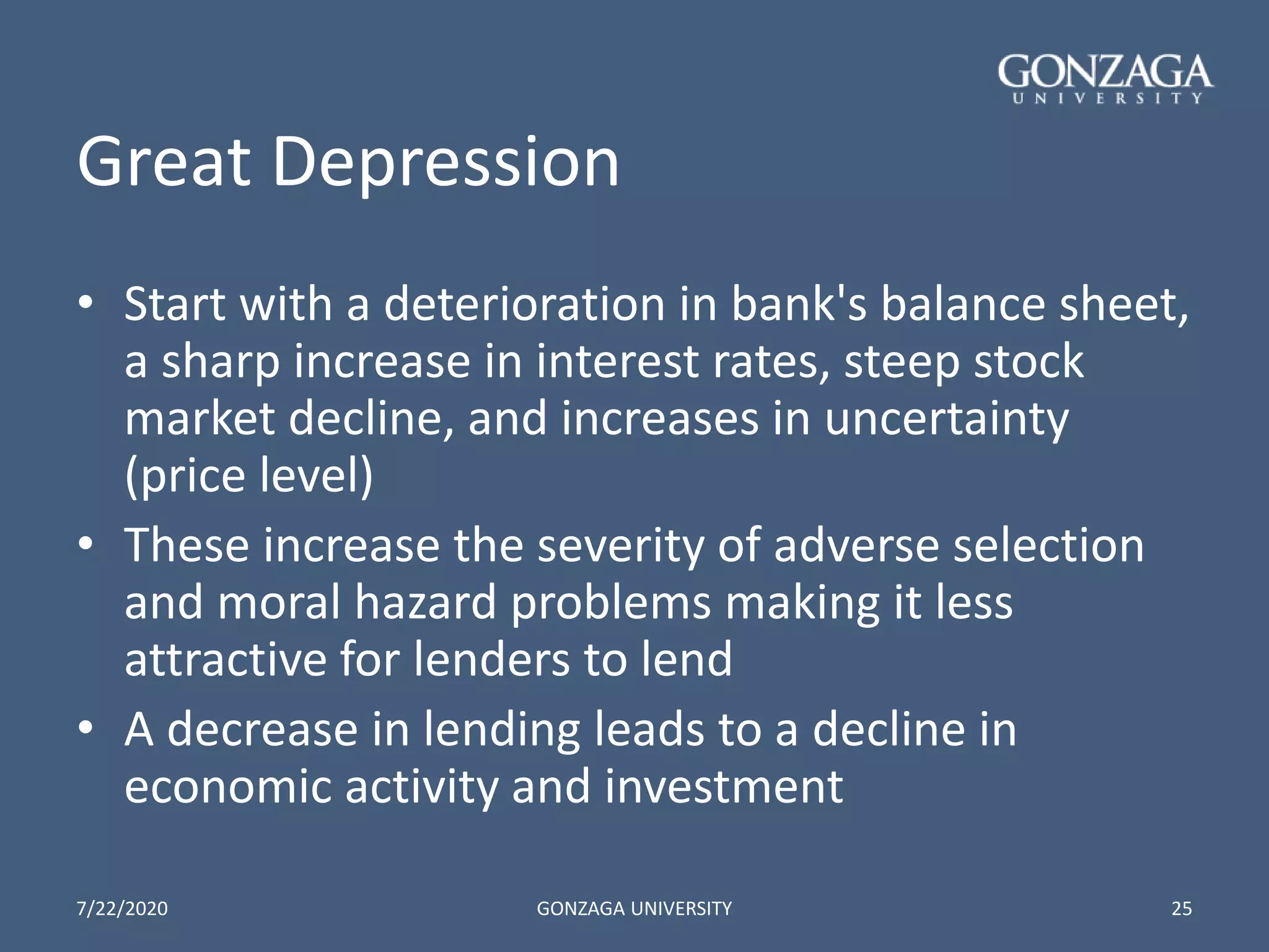 Great Depression
• Start with a deterioration in bank's balance sheet,
a sharp increase in interest rates, steep stock
market decline, and increases in uncertainty
(price level)
• These increase the severity of adverse selection
and moral hazard problems making it less
attractive for lenders to lend
• A decrease in lending leads to a decline in
economic activity and investment
7/22/2020 GONZAGA UNIVERSITY 25
 