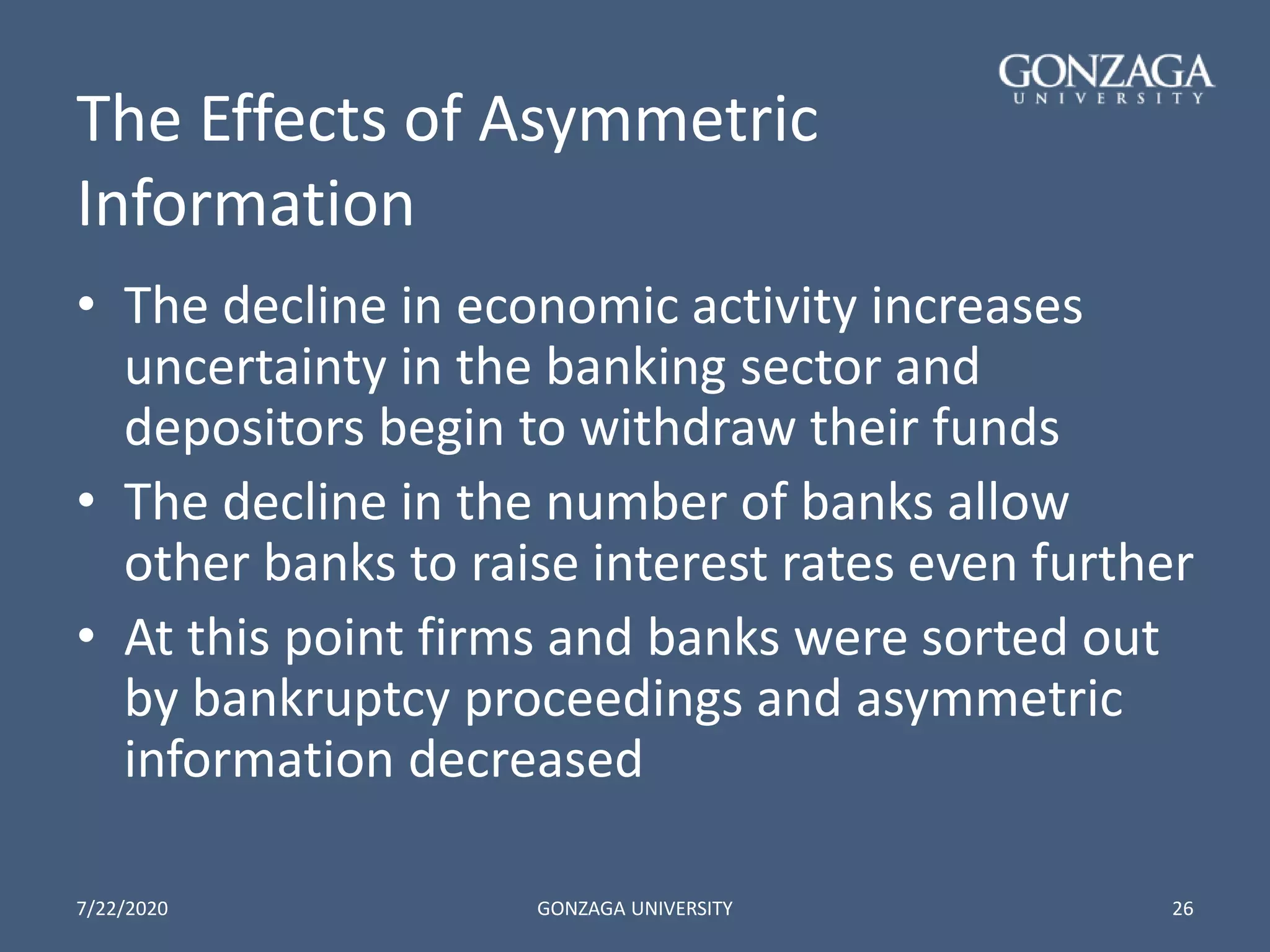 The Effects of Asymmetric
Information
• The decline in economic activity increases
uncertainty in the banking sector and
depositors begin to withdraw their funds
• The decline in the number of banks allow
other banks to raise interest rates even further
• At this point firms and banks were sorted out
by bankruptcy proceedings and asymmetric
information decreased
7/22/2020 GONZAGA UNIVERSITY 26
 