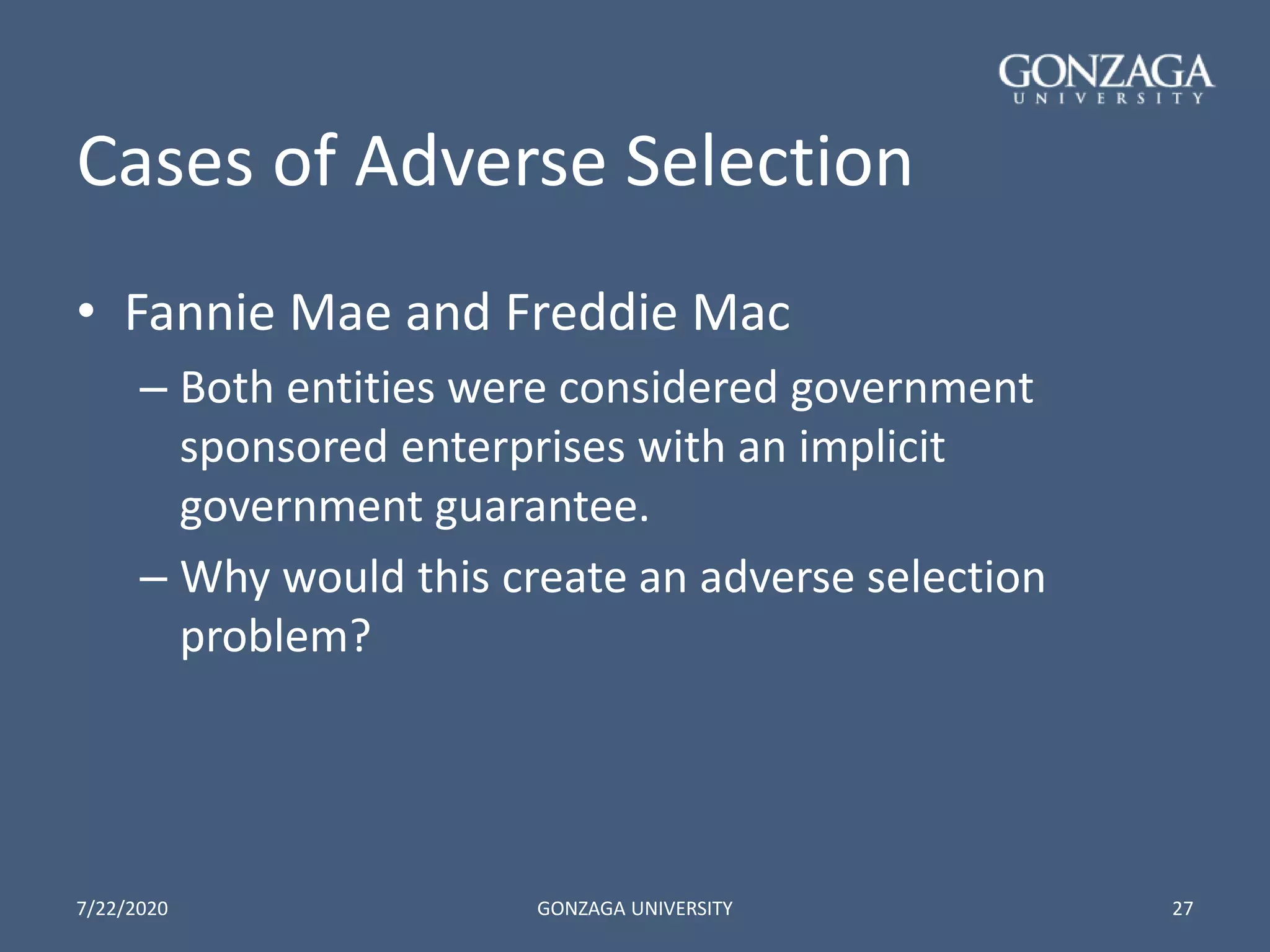 Cases of Adverse Selection
• Fannie Mae and Freddie Mac
– Both entities were considered government
sponsored enterprises with an implicit
government guarantee.
– Why would this create an adverse selection
problem?
7/22/2020 GONZAGA UNIVERSITY 27
 