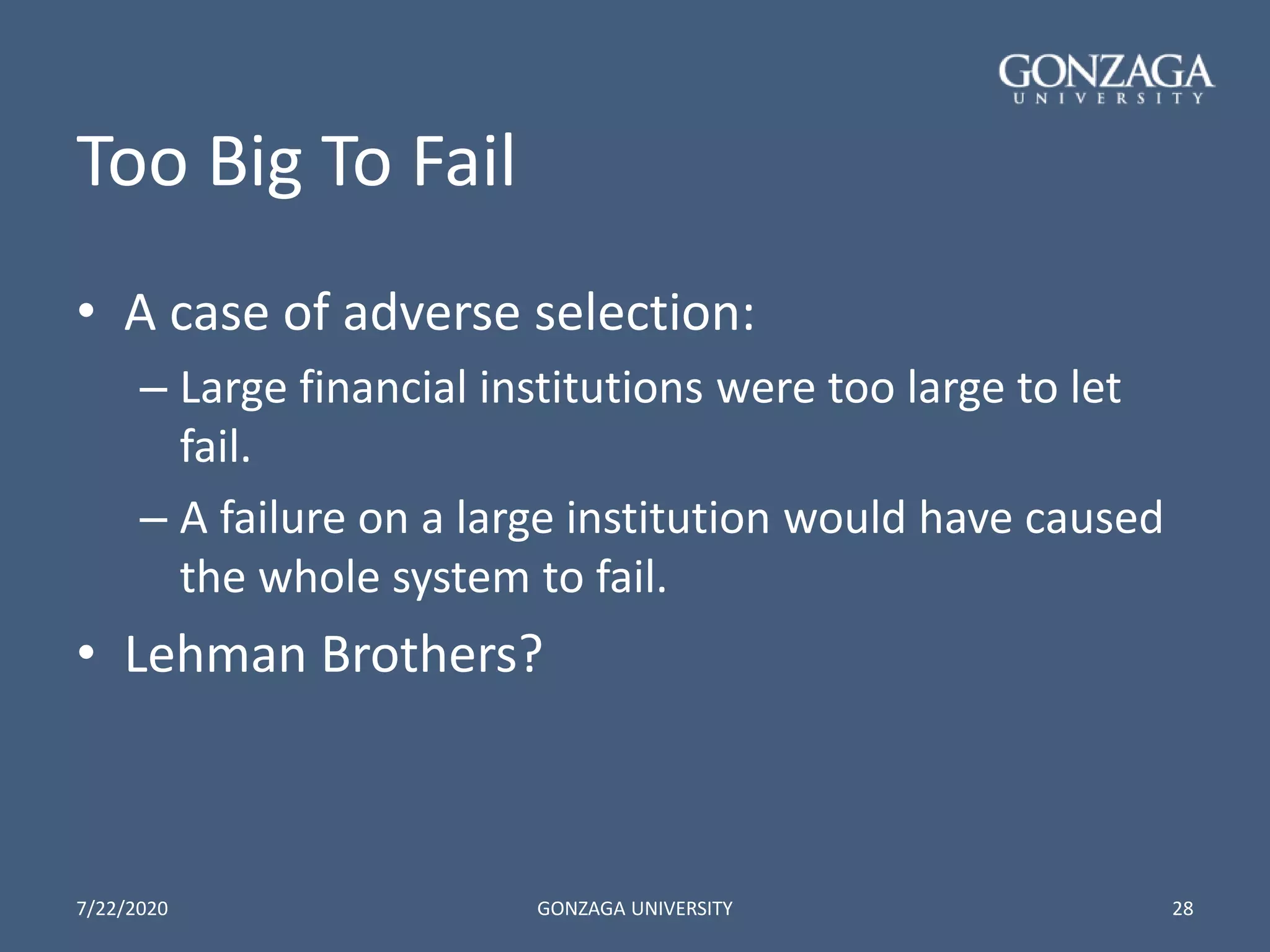 Too Big To Fail
• A case of adverse selection:
– Large financial institutions were too large to let
fail.
– A failure on a large institution would have caused
the whole system to fail.
• Lehman Brothers?
7/22/2020 GONZAGA UNIVERSITY 28
 
