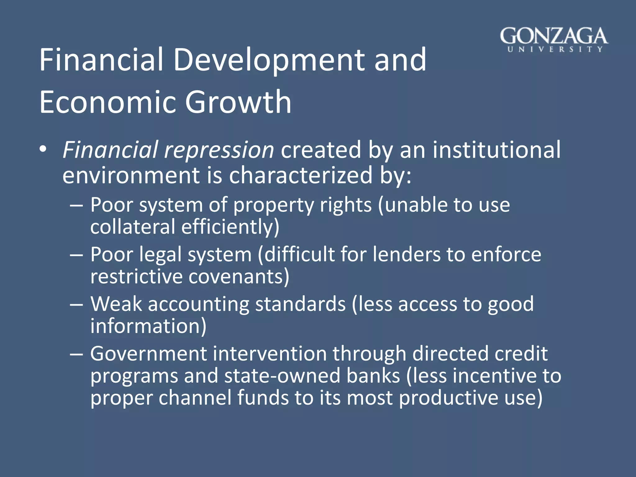 Financial Development and
Economic Growth
• Financial repression created by an institutional
environment is characterized by:
– Poor system of property rights (unable to use
collateral efficiently)
– Poor legal system (difficult for lenders to enforce
restrictive covenants)
– Weak accounting standards (less access to good
information)
– Government intervention through directed credit
programs and state-owned banks (less incentive to
proper channel funds to its most productive use)
 