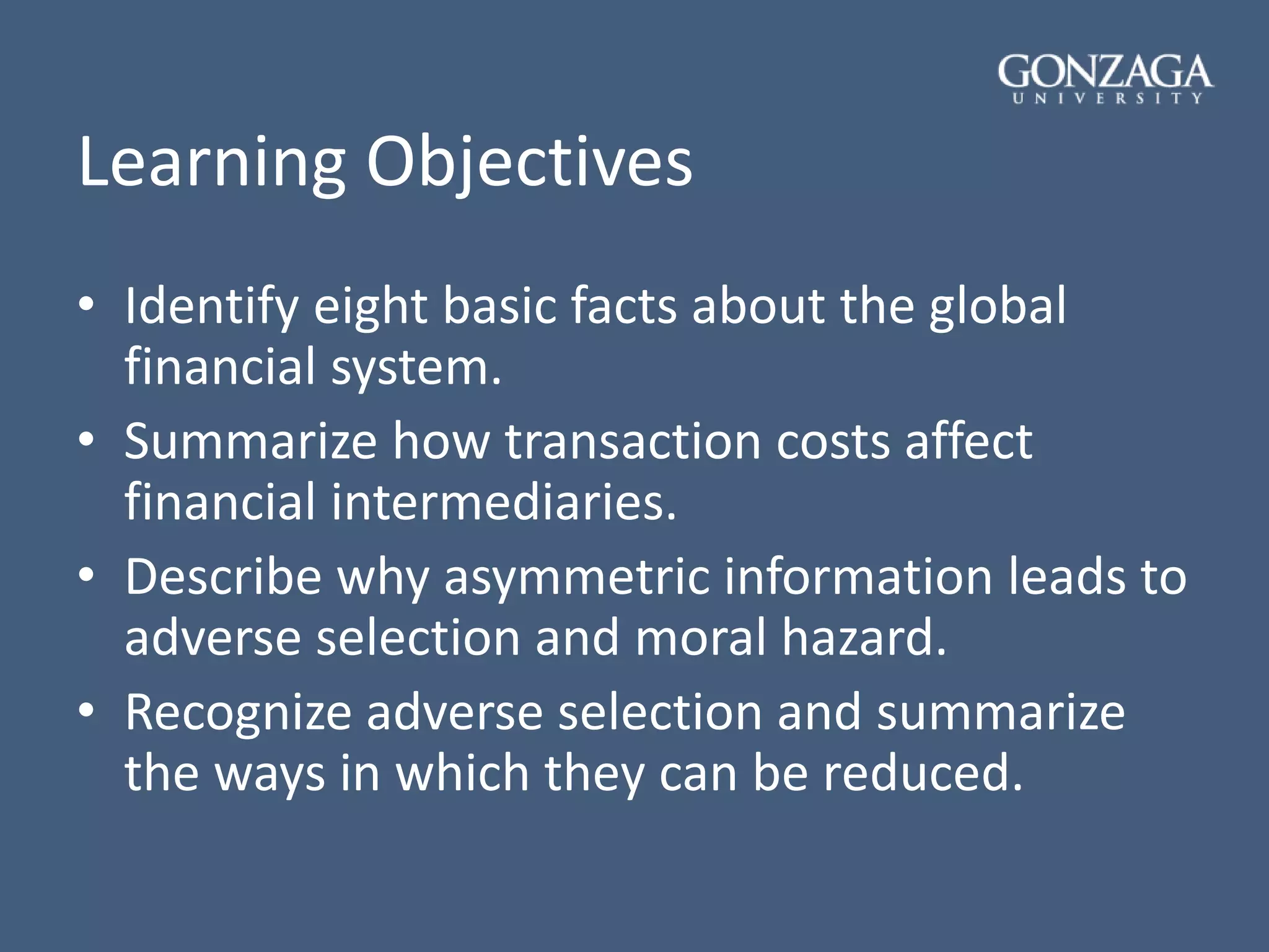 Learning Objectives
• Identify eight basic facts about the global
financial system.
• Summarize how transaction costs affect
financial intermediaries.
• Describe why asymmetric information leads to
adverse selection and moral hazard.
• Recognize adverse selection and summarize
the ways in which they can be reduced.
 