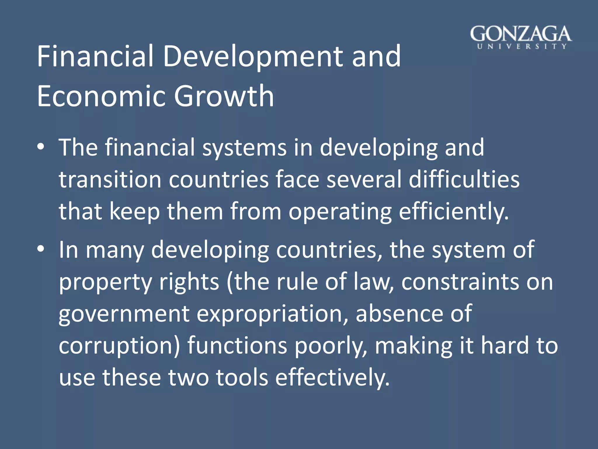 Financial Development and
Economic Growth
• The financial systems in developing and
transition countries face several difficulties
that keep them from operating efficiently.
• In many developing countries, the system of
property rights (the rule of law, constraints on
government expropriation, absence of
corruption) functions poorly, making it hard to
use these two tools effectively.
 