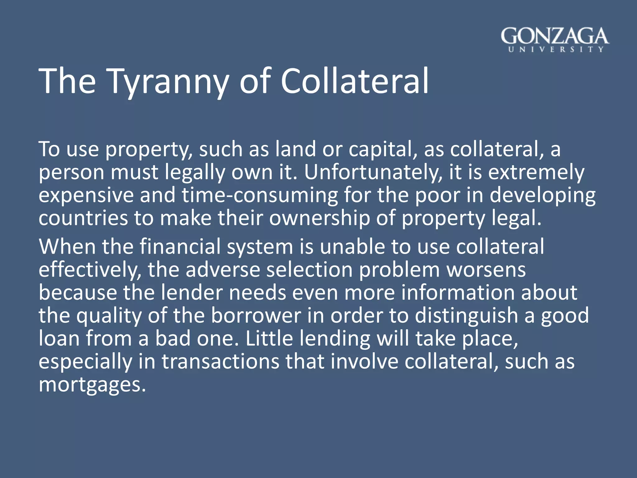 The Tyranny of Collateral
To use property, such as land or capital, as collateral, a
person must legally own it. Unfortunately, it is extremely
expensive and time-consuming for the poor in developing
countries to make their ownership of property legal.
When the financial system is unable to use collateral
effectively, the adverse selection problem worsens
because the lender needs even more information about
the quality of the borrower in order to distinguish a good
loan from a bad one. Little lending will take place,
especially in transactions that involve collateral, such as
mortgages.
 