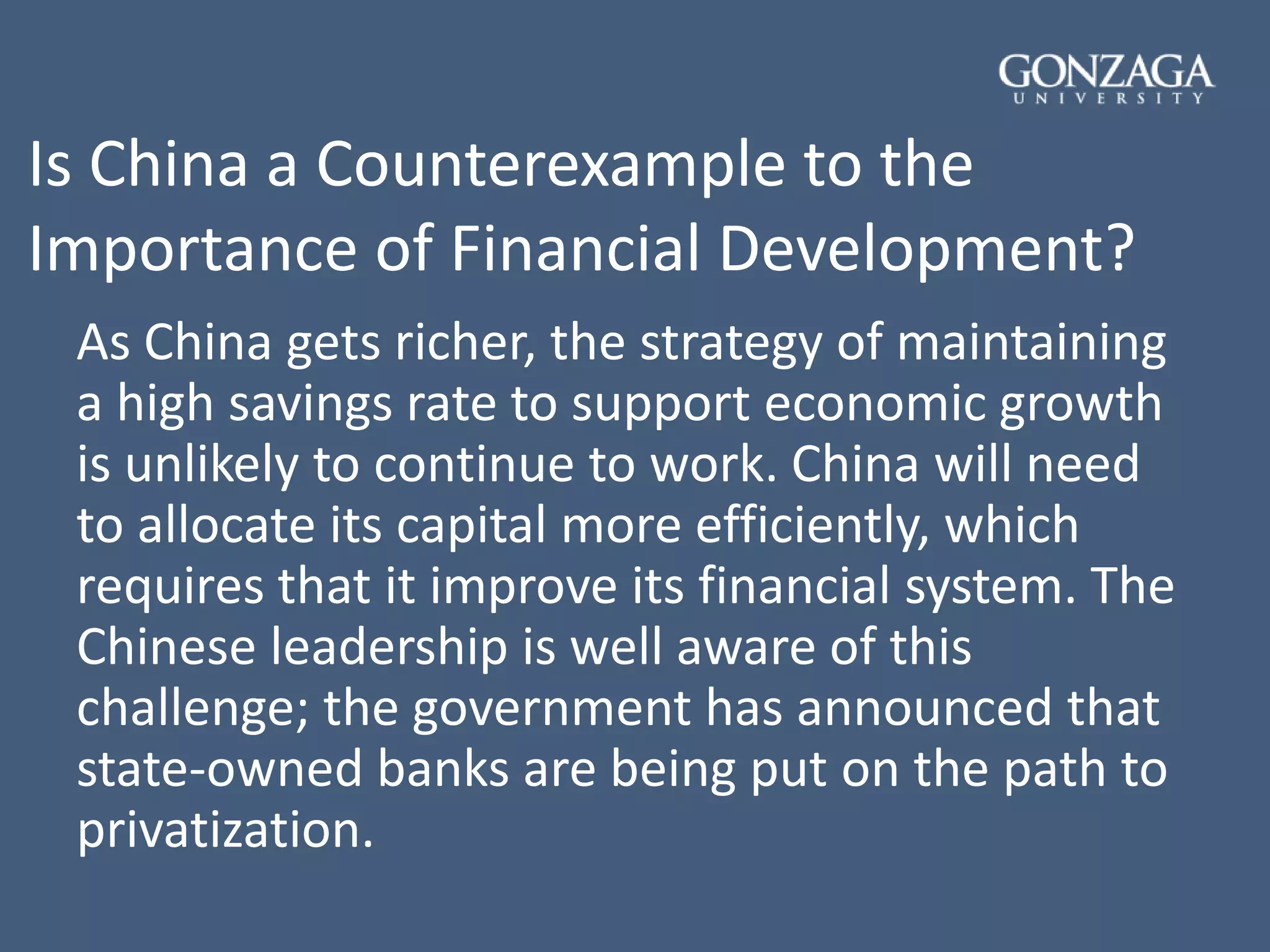 Is China a Counterexample to the
Importance of Financial Development?
As China gets richer, the strategy of maintaining
a high savings rate to support economic growth
is unlikely to continue to work. China will need
to allocate its capital more efficiently, which
requires that it improve its financial system. The
Chinese leadership is well aware of this
challenge; the government has announced that
state-owned banks are being put on the path to
privatization.
 