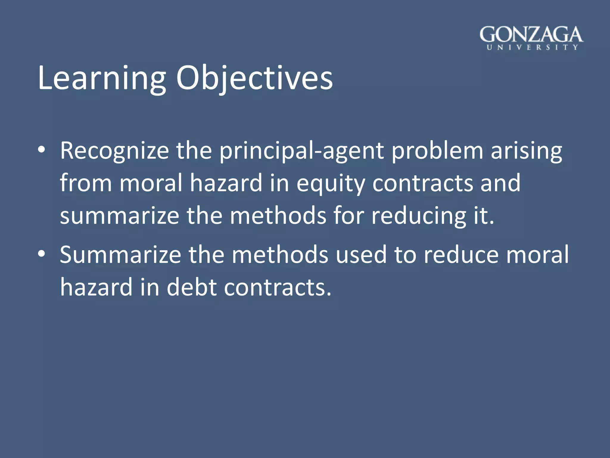 Learning Objectives
• Recognize the principal-agent problem arising
from moral hazard in equity contracts and
summarize the methods for reducing it.
• Summarize the methods used to reduce moral
hazard in debt contracts.
 