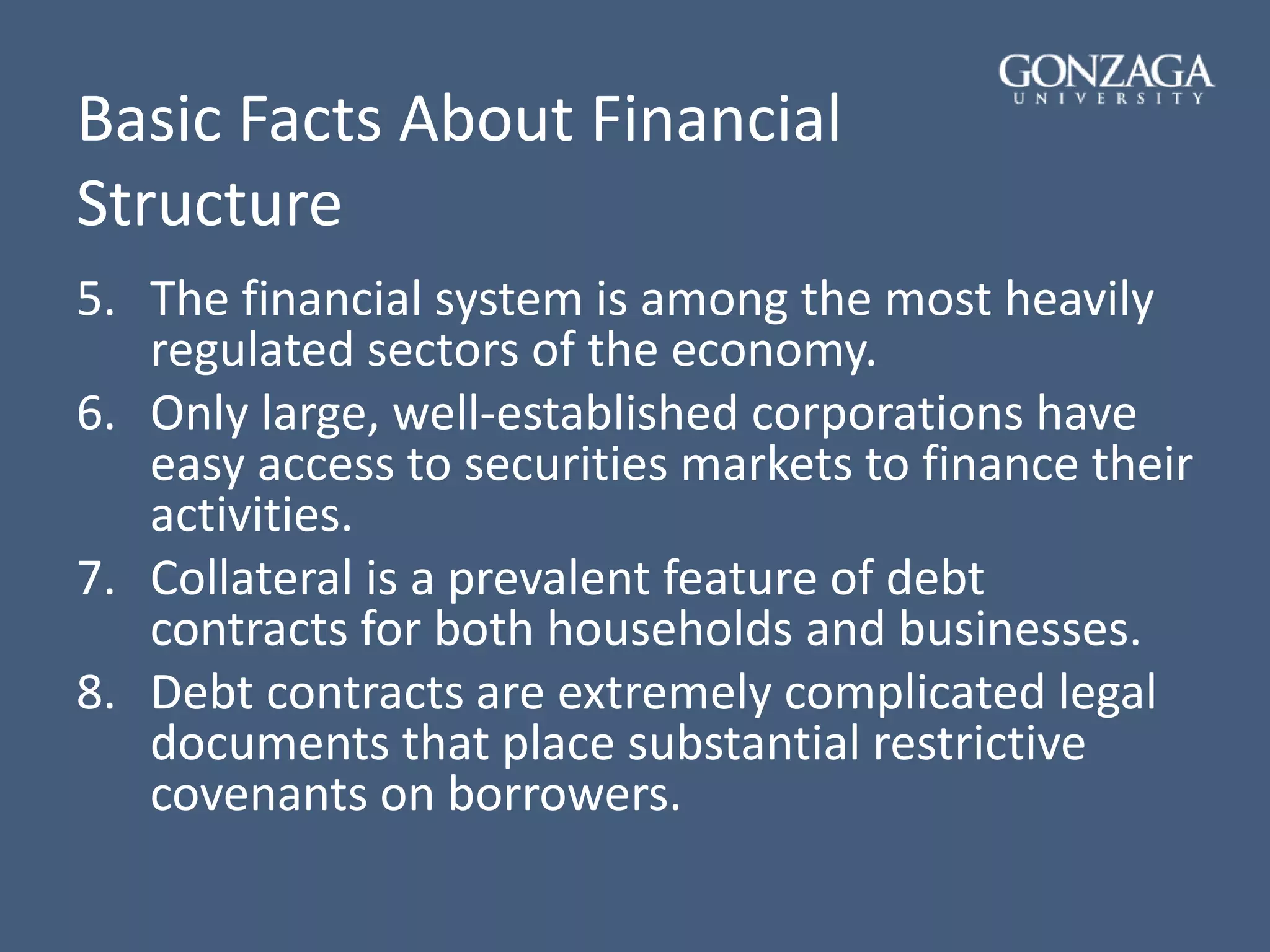Basic Facts About Financial
Structure
5. The financial system is among the most heavily
regulated sectors of the economy.
6. Only large, well-established corporations have
easy access to securities markets to finance their
activities.
7. Collateral is a prevalent feature of debt
contracts for both households and businesses.
8. Debt contracts are extremely complicated legal
documents that place substantial restrictive
covenants on borrowers.
 