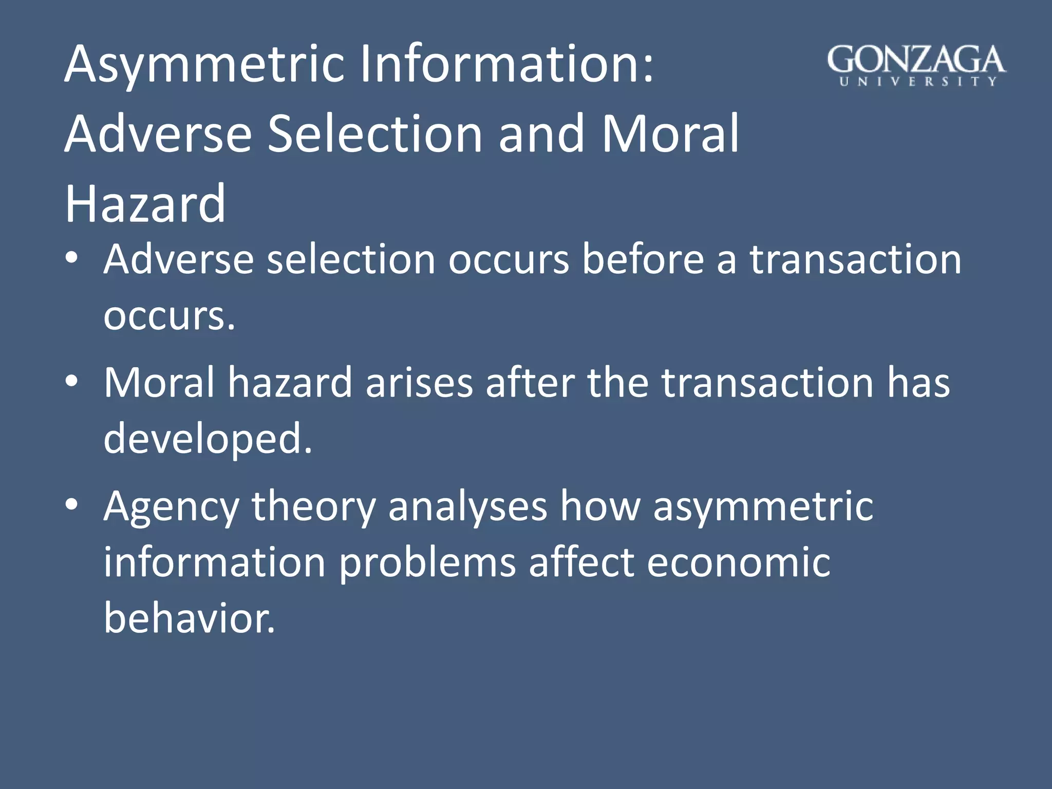 Asymmetric Information:
Adverse Selection and Moral
Hazard
• Adverse selection occurs before a transaction
occurs.
• Moral hazard arises after the transaction has
developed.
• Agency theory analyses how asymmetric
information problems affect economic
behavior.
 