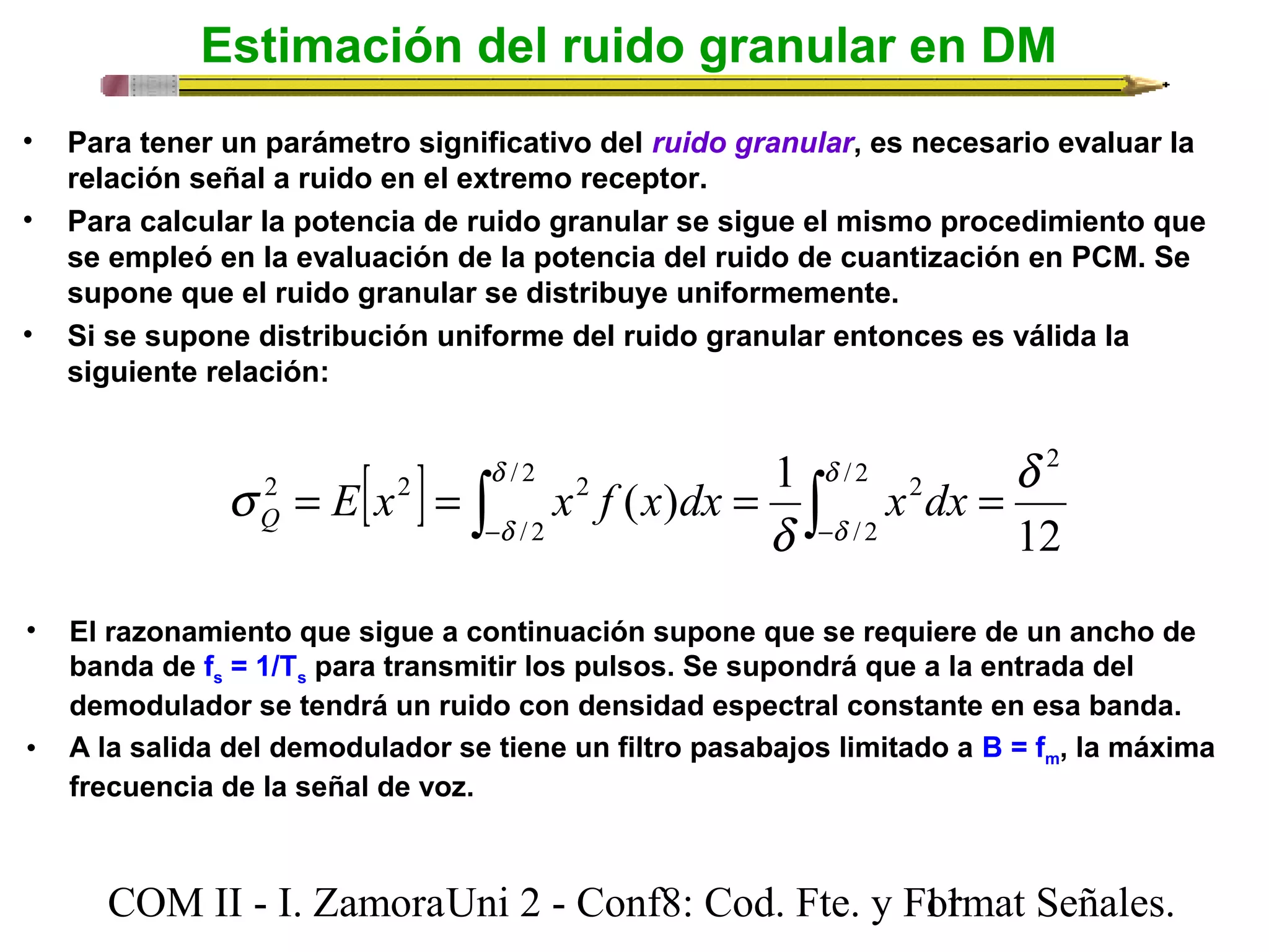Estimación del ruido granular en DM 
• Para tener un parámetro significativo del ruido granular, es necesario evaluar la 
relación señal a ruido en el extremo receptor. 
• Para calcular la potencia de ruido granular se sigue el mismo procedimiento que 
se empleó en la evaluación de la potencia del ruido de cuantización en PCM. Se 
supone que el ruido granular se distribuye uniformemente. 
• Si se supone distribución uniforme del ruido granular entonces es válida la 
siguiente relación: 
[ ] ò ò- - 
( ) 1 d 
d 
d 
= = = = / 2 
/ 2 2 
/ 2 
s E x x f x dx x dx Q 
/ 2 
2 
2 2 2 
d 
12 
d 
d 
• El razonamiento que sigue a continuación supone que se requiere de un ancho de 
banda de fs = 1/Ts para transmitir los pulsos. Se supondrá que a la entrada del 
demodulador se tendrá un ruido con densidad espectral constante en esa banda. 
• A la salida del demodulador se tiene un filtro pasabajos limitado a B = fm, la máxima 
frecuencia de la señal de voz. 
COM II - I. Zamora U n i 2 - Conf8: Cod. Fte. y F1o1rmat Señales. 
 