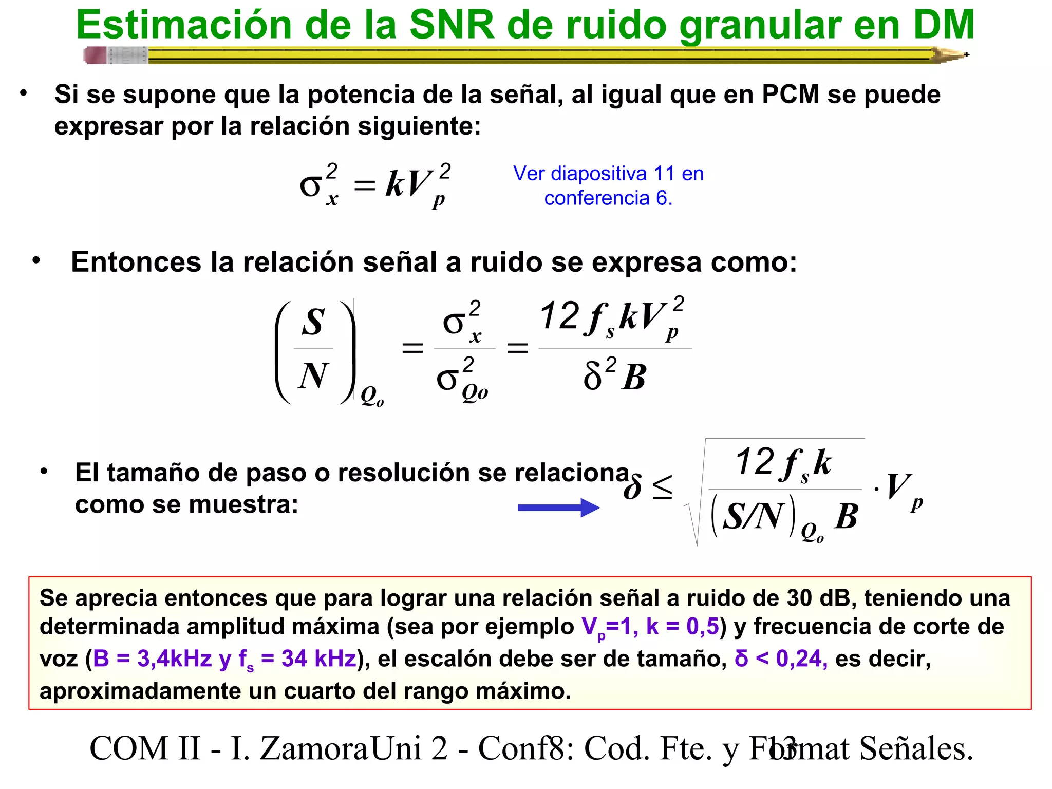 Estimación de la SNR de ruido granular en DM 
• Si se supone que la potencia de la señal, al igual que en PCM se puede 
expresar por la relación siguiente: 
s 2 = kV 2 
Ver diapositiva 11 en 
x p conferencia 6. 
• Entonces la relación señal a ruido se expresa como: 
f kV 
2 
2 12 
s 
= ÷ø 
S s p 
B 
δ f k 
£ × 12 
s V 
( S/N ) B 
p 
Q 
o 
ö N 
çè 
x 
2 
Qo 
Qo 
2 
d 
= 
s 
æ 
• El tamaño de paso o resolución se relaciona 
como se muestra: 
Se aprecia entonces que para lograr una relación señal a ruido de 30 dB, teniendo una 
determinada amplitud máxima (sea por ejemplo Vp=1, k = 0,5) y frecuencia de corte de 
voz (B = 3,4kHz y fs = 34 kHz), el escalón debe ser de tamaño, δ < 0,24, es decir, 
aproximadamente un cuarto del rango máximo. 
COM II - I. Zamora U n i 2 - Conf8: Cod. Fte. y F1o3rmat Señales. 
 