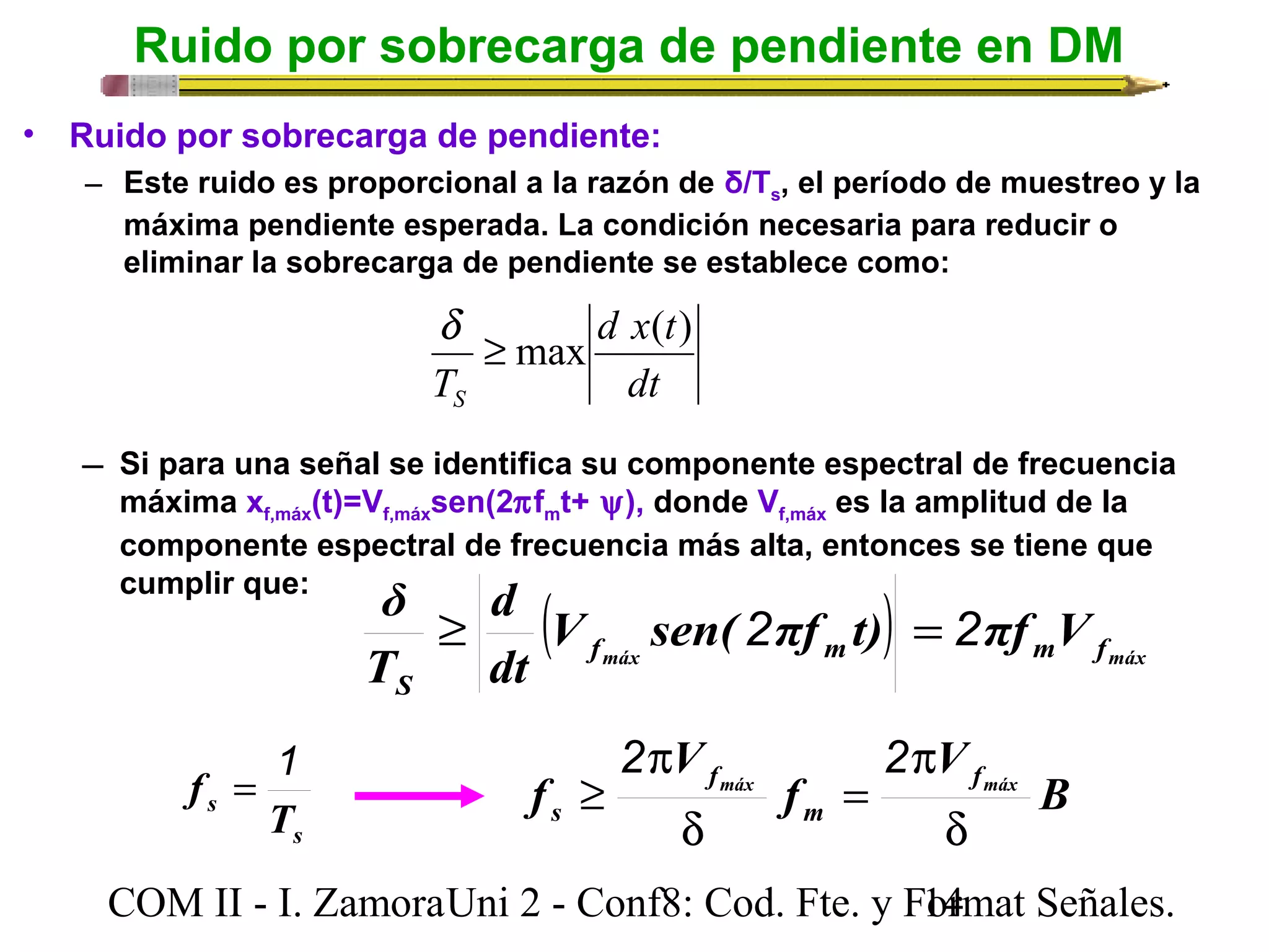 Ruido por sobrecarga de pendiente en DM 
• Ruido por sobrecarga de pendiente: 
– Este ruido es proporcional a la razón de δ/Ts, el período de muestreo y la 
máxima pendiente esperada. La condición necesaria para reducir o 
eliminar la sobrecarga de pendiente se establece como: 
d x t 
d ³ max ( ) 
dt 
TS 
 Si para una señal se identifica su componente espectral de frecuencia 
máxima xf,máx(t)=Vf,máxsen(2pfmt+ y), donde Vf,máx es la amplitud de la 
componente espectral de frecuencia más alta, entonces se tiene que 
cumplir que: δ ³ ( fmáx 2 ) = m 2 
m fmáx 
S 
d 
V sen( πf t) πf V 
dt 
T 
B 
V 
p 
2 p 
2 
f máx f 
fmáx 
V 
= 
³ 
s m 
d 
f 
d 
f = 1 
s 
s T 
COM II - I. Zamora U n i 2 - Conf8: Cod. Fte. y F1o4rmat Señales. 
 
