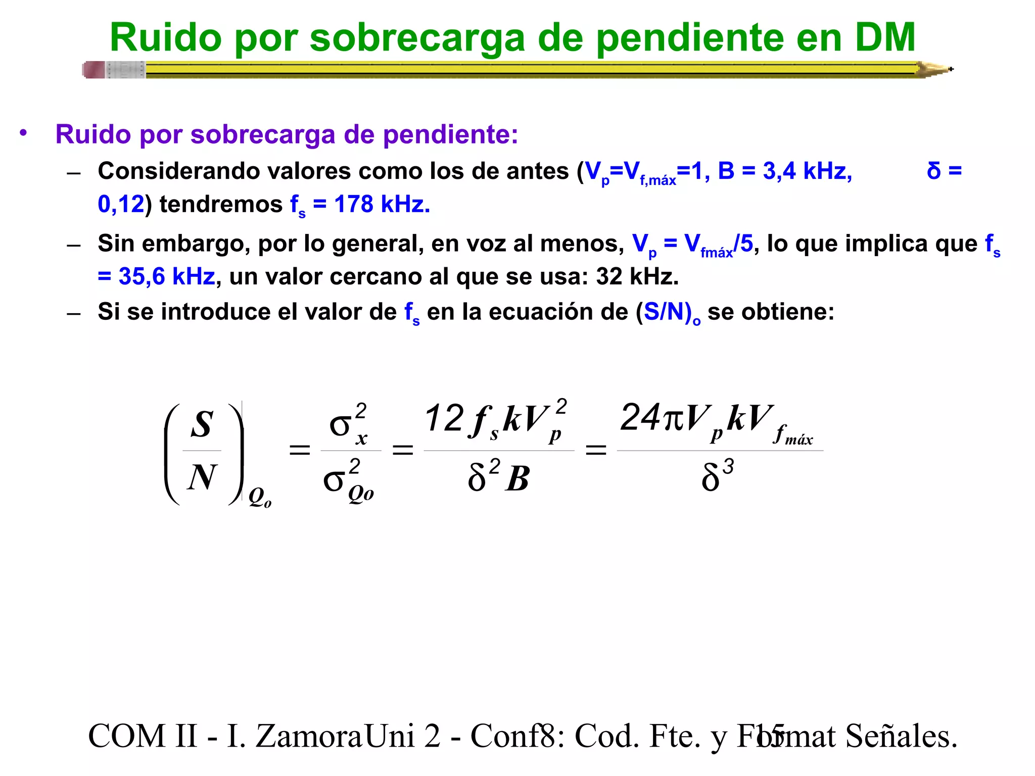 Ruido por sobrecarga de pendiente en DM 
• Ruido por sobrecarga de pendiente: 
– Considerando valores como los de antes (Vp=Vf,máx=1, B = 3,4 kHz, δ = 
0,12) tendremos fs = 178 kHz. 
– Sin embargo, por lo general, en voz al menos, Vp = Vfmáx/5, lo que implica que fs 
= 35,6 kHz, un valor cercano al que se usa: 32 kHz. 
– Si se introduce el valor de fs en la ecuación de (S/N)o se obtiene: 
2 12 2 
24 
V kV 
p 
f kV 
S 
æ s p p f 
máx 
= 
2 3 
s 
= ÷ø 
x 
2 
d 
d 
= 
s 
ö çè 
o 
Qo 
Q 
B 
N 
COM II - I. Zamora U n i 2 - Conf8: Cod. Fte. y F1o5rmat Señales. 
 
