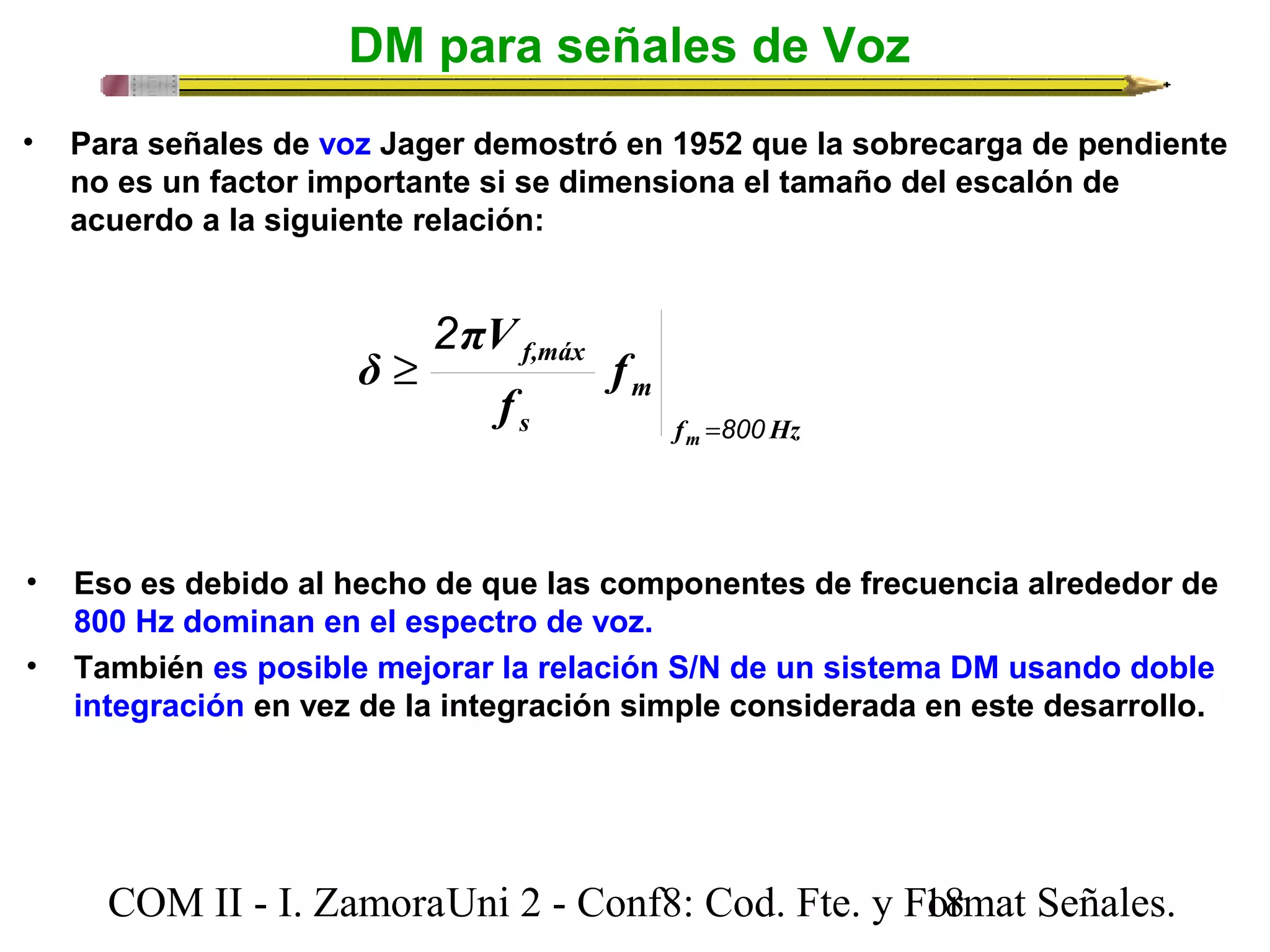 DM para señales de Voz 
• Para señales de voz Jager demostró en 1952 que la sobrecarga de pendiente 
no es un factor importante si se dimensiona el tamaño del escalón de 
acuerdo a la siguiente relación: 
f Hz 
m 
f,máx 
s 
m 
f 
πV 
f 
δ 
800 
2 
= 
³ 
• Eso es debido al hecho de que las componentes de frecuencia alrededor de 
800 Hz dominan en el espectro de voz. 
• También es posible mejorar la relación S/N de un sistema DM usando doble 
integración en vez de la integración simple considerada en este desarrollo. 
COM II - I. Zamora U n i 2 - Conf8: Cod. Fte. y F1o8rmat Señales. 
 