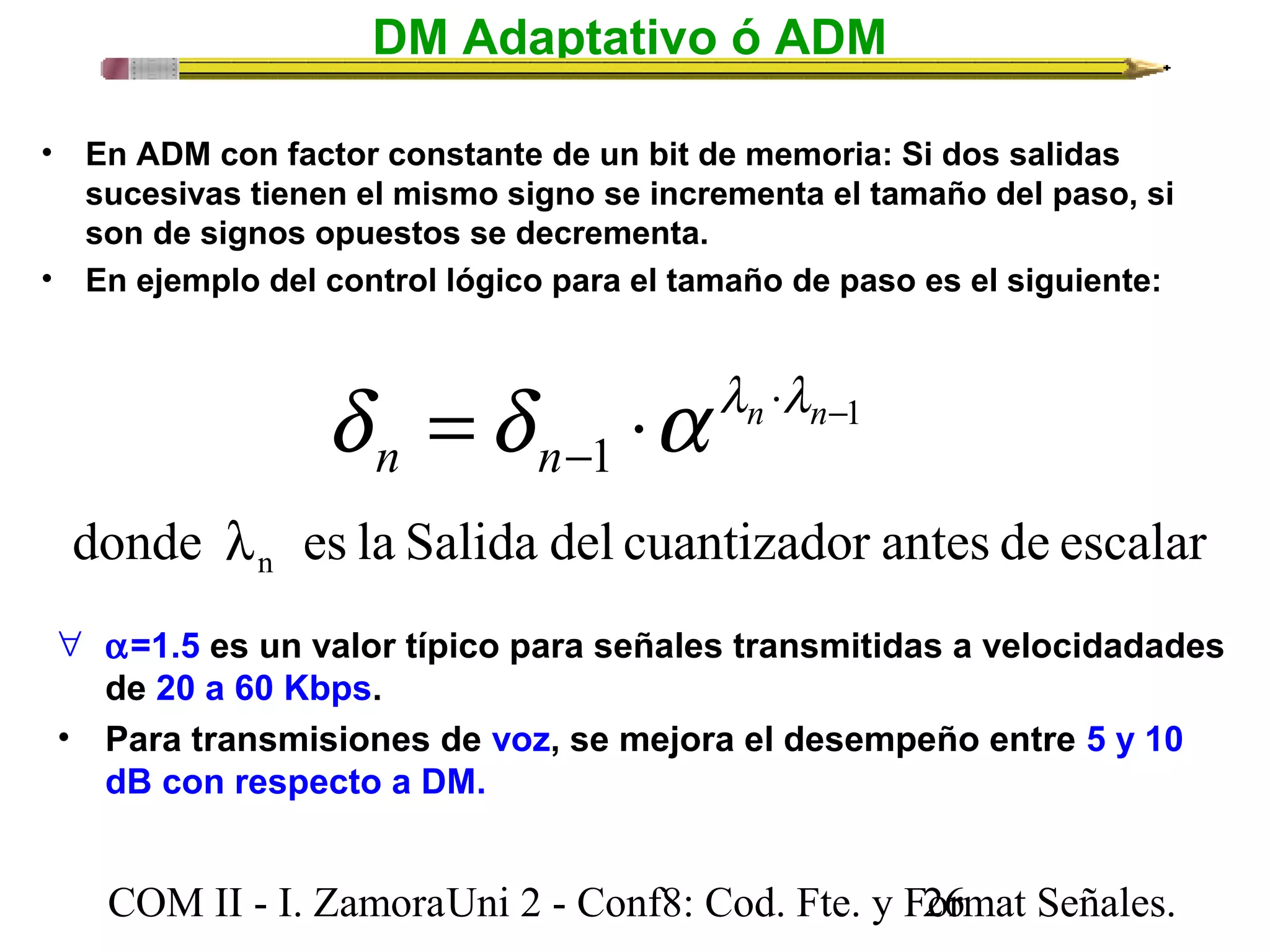 DM Adaptativo ó ADM 
• En ADM con factor constante de un bit de memoria: Si dos salidas 
sucesivas tienen el mismo signo se incrementa el tamaño del paso, si 
son de signos opuestos se decrementa. 
• En ejemplo del control lógico para el tamaño de paso es el siguiente: 
d d a l l 
× - 
1 
= × n n 
n n 
- 1 
donde es la Salida del cuantizador antes de escalar n l 
" a=1.5 es un valor típico para señales transmitidas a velocidadades 
de 20 a 60 Kbps. 
• Para transmisiones de voz, se mejora el desempeño entre 5 y 10 
dB con respecto a DM. 
COM II - I. Zamora U n i 2 - Conf8: Cod. Fte. y F2o6rmat Señales. 
 