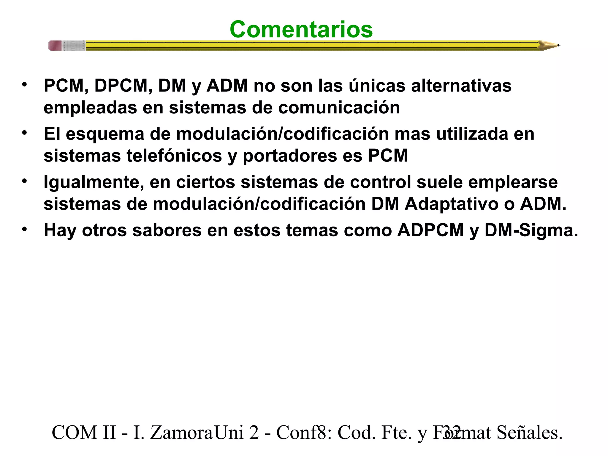Comentarios 
• PCM, DPCM, DM y ADM no son las únicas alternativas 
empleadas en sistemas de comunicación 
• El esquema de modulación/codificación mas utilizada en 
sistemas telefónicos y portadores es PCM 
• Igualmente, en ciertos sistemas de control suele emplearse 
sistemas de modulación/codificación DM Adaptativo o ADM. 
• Hay otros sabores en estos temas como ADPCM y DM-Sigma. 
COM II - I. Zamora U n i 2 - Conf8: Cod. Fte. y F3o2rmat Señales. 
 