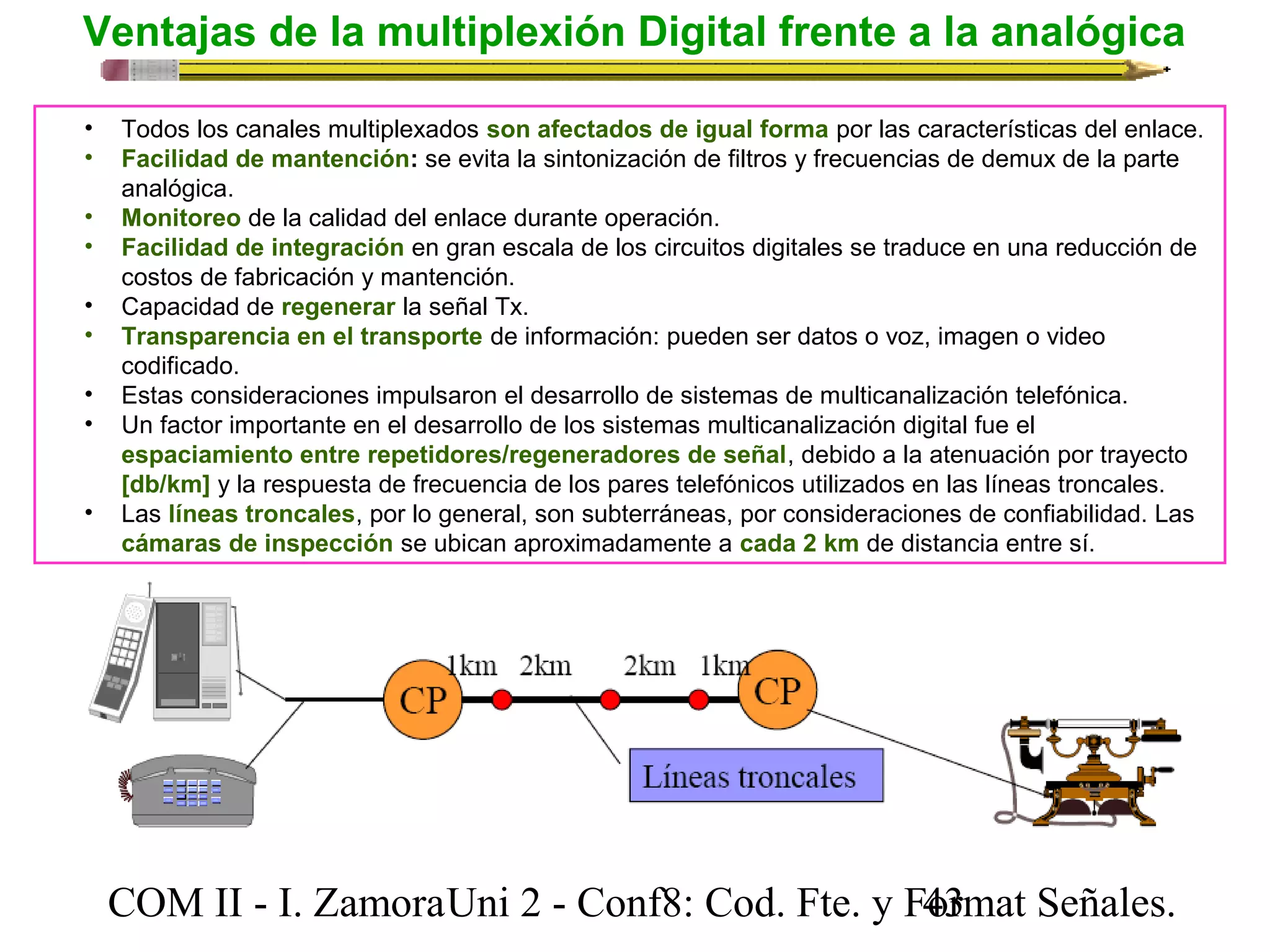 Ventajas de la multiplexión Digital frente a la analógica 
• Todos los canales multiplexados son afectados de igual forma por las características del enlace. 
• Facilidad de mantención: se evita la sintonización de filtros y frecuencias de demux de la parte 
analógica. 
• Monitoreo de la calidad del enlace durante operación. 
• Facilidad de integración en gran escala de los circuitos digitales se traduce en una reducción de 
costos de fabricación y mantención. 
• Capacidad de regenerar la señal Tx. 
• Transparencia en el transporte de información: pueden ser datos o voz, imagen o video 
codificado. 
• Estas consideraciones impulsaron el desarrollo de sistemas de multicanalización telefónica. 
• Un factor importante en el desarrollo de los sistemas multicanalización digital fue el 
espaciamiento entre repetidores/regeneradores de señal, debido a la atenuación por trayecto 
[db/km] y la respuesta de frecuencia de los pares telefónicos utilizados en las líneas troncales. 
• Las líneas troncales, por lo general, son subterráneas, por consideraciones de confiabilidad. Las 
cámaras de inspección se ubican aproximadamente a cada 2 km de distancia entre sí. 
COM II - I. Zamora U n i 2 - Conf8: Cod. Fte. y F4o3rmat Señales. 
 
