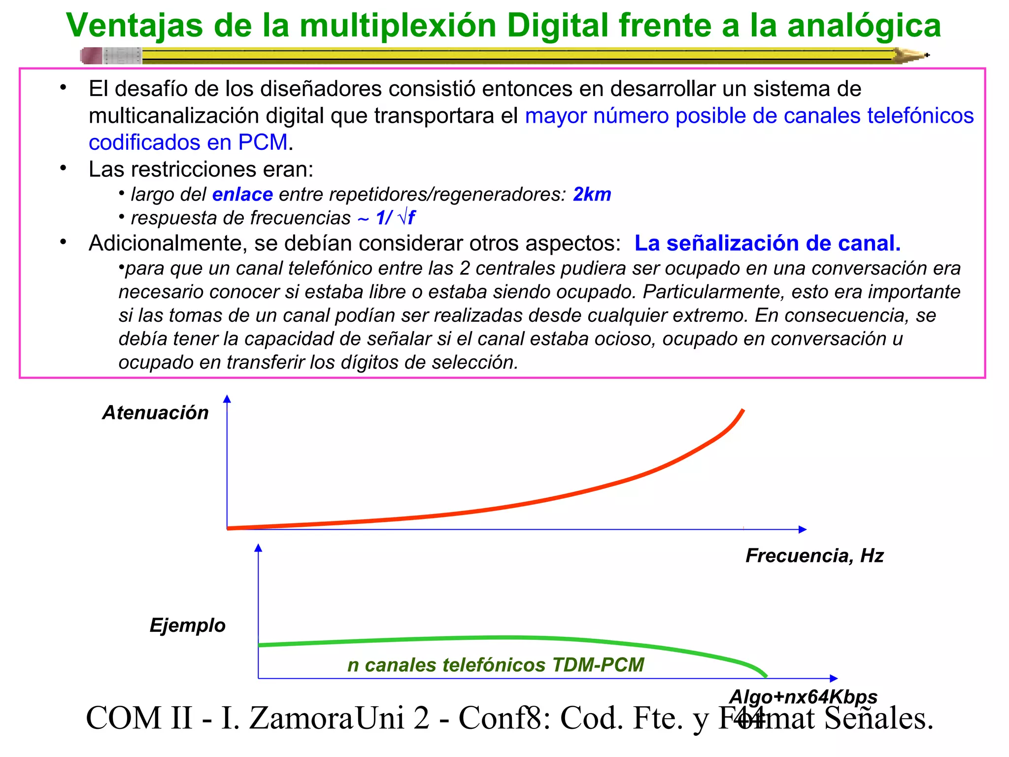 Ventajas de la multiplexión Digital frente a la analógica 
• El desafío de los diseñadores consistió entonces en desarrollar un sistema de 
multicanalización digital que transportara el mayor número posible de canales telefónicos 
codificados en PCM. 
• Las restricciones eran: 
• largo del enlace entre repetidores/regeneradores: 2km 
• respuesta de frecuencias ~ 1/ √f 
• Adicionalmente, se debían considerar otros aspectos: La señalización de canal. 
•para que un canal telefónico entre las 2 centrales pudiera ser ocupado en una conversación era 
necesario conocer si estaba libre o estaba siendo ocupado. Particularmente, esto era importante 
si las tomas de un canal podían ser realizadas desde cualquier extremo. En consecuencia, se 
debía tener la capacidad de señalar si el canal estaba ocioso, ocupado en conversación u 
ocupado en transferir los dígitos de selección. 
Atenuación 
Frecuencia, Hz 
Algo+nx64Kbps 
n canales telefónicos TDM-PCM 
Ejemplo 
COM II - I. Zamora U n i 2 - Conf8: Cod. Fte. y F4o4rmat Señales. 
 