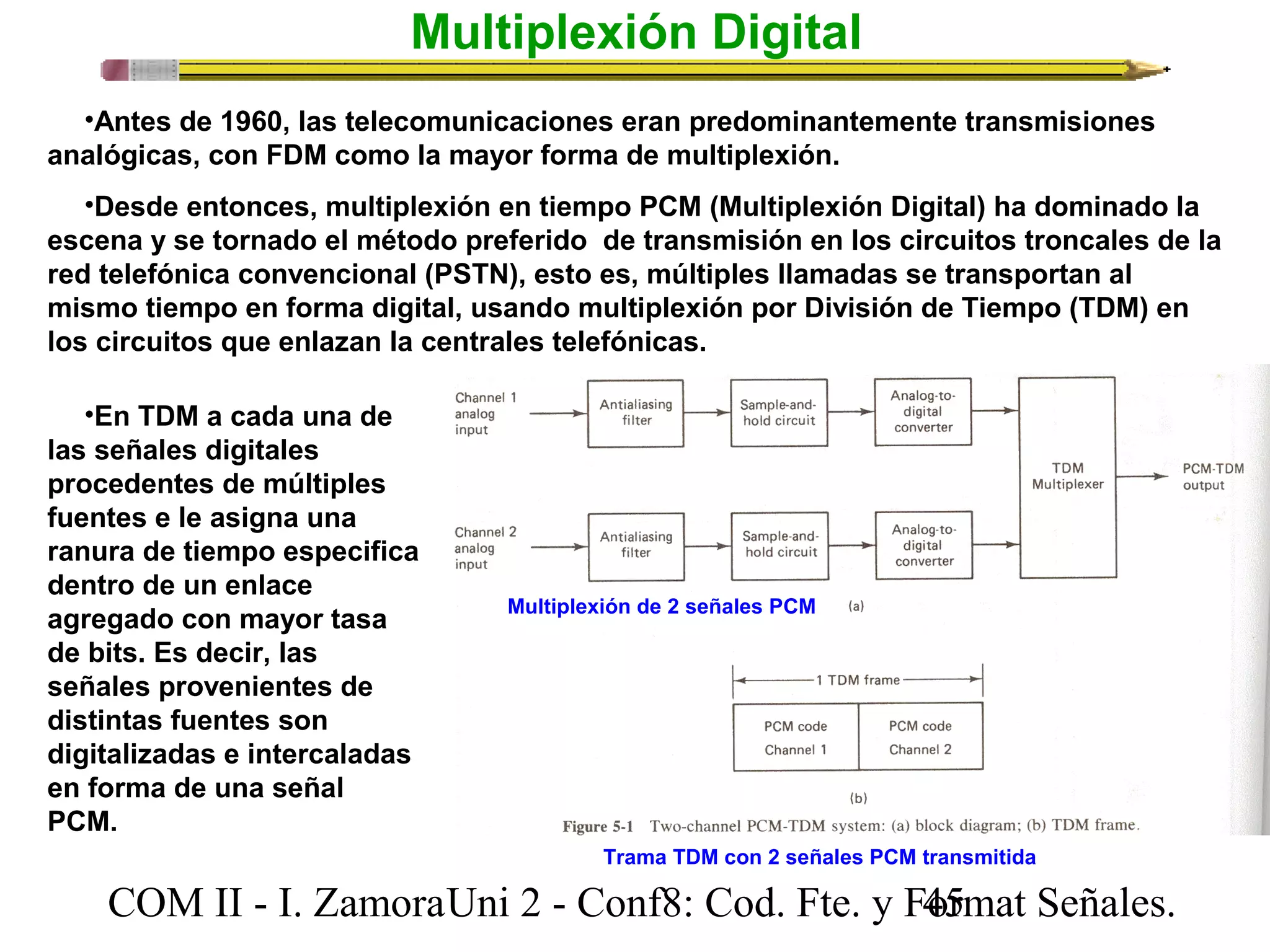 Multiplexión Digital 
•Antes de 1960, las telecomunicaciones eran predominantemente transmisiones 
analógicas, con FDM como la mayor forma de multiplexión. 
•Desde entonces, multiplexión en tiempo PCM (Multiplexión Digital) ha dominado la 
escena y se tornado el método preferido de transmisión en los circuitos troncales de la 
red telefónica convencional (PSTN), esto es, múltiples llamadas se transportan al 
mismo tiempo en forma digital, usando multiplexión por División de Tiempo (TDM) en 
los circuitos que enlazan la centrales telefónicas. 
•En TDM a cada una de 
las señales digitales 
procedentes de múltiples 
fuentes e le asigna una 
ranura de tiempo especifica 
dentro de un enlace 
agregado con mayor tasa 
Multiplexión de 2 señales PCM 
de bits. Es decir, las 
señales provenientes de 
distintas fuentes son 
digitalizadas e intercaladas 
en forma de una señal 
PCM. 
Trama TDM con 2 señales PCM transmitida 
COM II - I. Zamora U n i 2 - Conf8: Cod. Fte. y F4o5rmat Señales. 
 