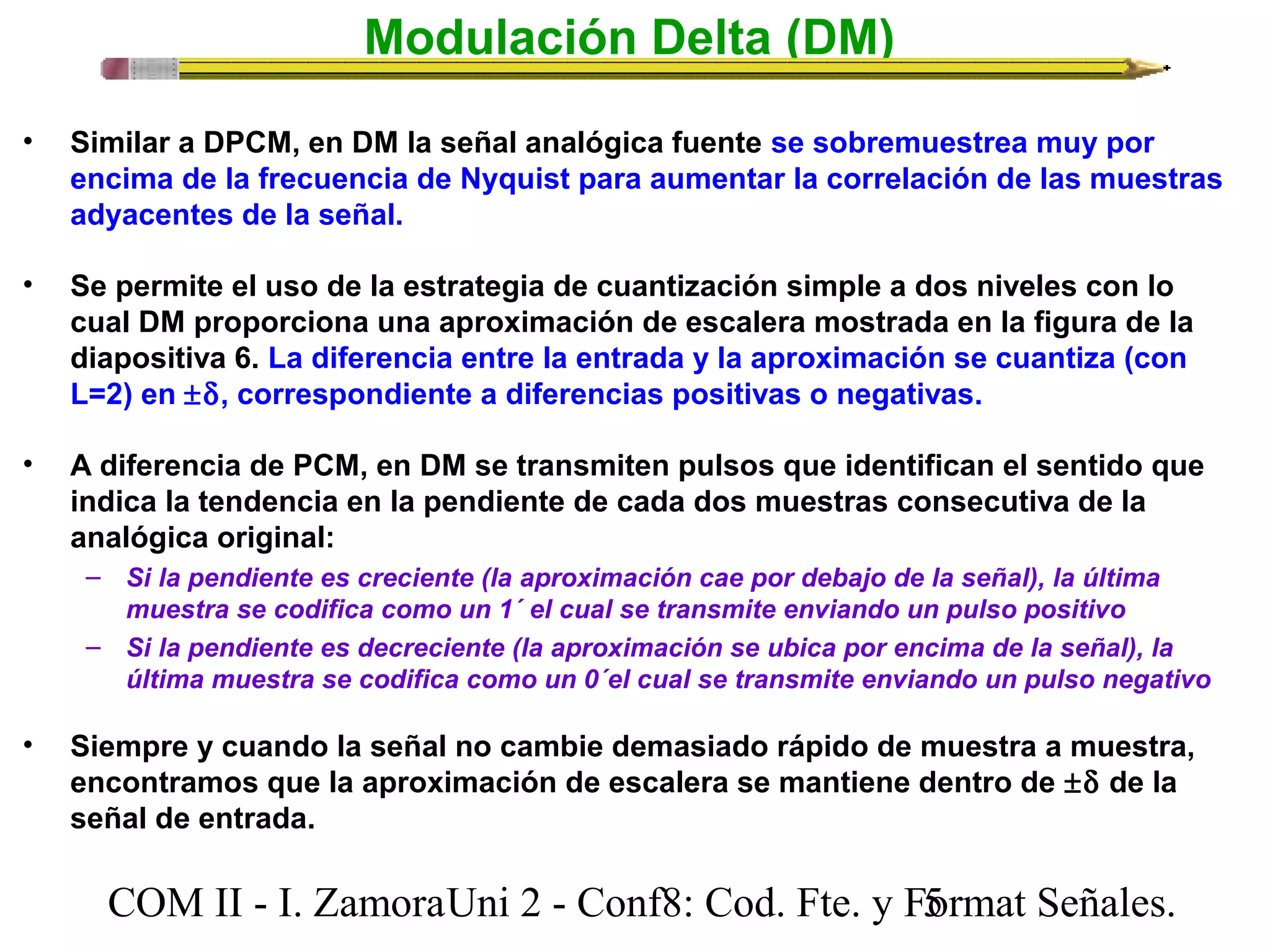 Modulación Delta (DM) 
• Similar a DPCM, en DM la señal analógica fuente se sobremuestrea muy por 
encima de la frecuencia de Nyquist para aumentar la correlación de las muestras 
adyacentes de la señal. 
• Se permite el uso de la estrategia de cuantización simple a dos niveles con lo 
cual DM proporciona una aproximación de escalera mostrada en la figura de la 
diapositiva 6. La diferencia entre la entrada y la aproximación se cuantiza (con 
L=2) en ±d, correspondiente a diferencias positivas o negativas. 
• A diferencia de PCM, en DM se transmiten pulsos que identifican el sentido que 
indica la tendencia en la pendiente de cada dos muestras consecutiva de la 
analógica original: 
– Si la pendiente es creciente (la aproximación cae por debajo de la señal), la última 
muestra se codifica como un 1´ el cual se transmite enviando un pulso positivo 
– Si la pendiente es decreciente (la aproximación se ubica por encima de la señal), la 
última muestra se codifica como un 0´el cual se transmite enviando un pulso negativo 
• Siempre y cuando la señal no cambie demasiado rápido de muestra a muestra, 
encontramos que la aproximación de escalera se mantiene dentro de ±d de la 
señal de entrada. 
COM II - I. Zamora U n i 2 - Conf8: Cod. Fte. y F5ormat Señales. 
 