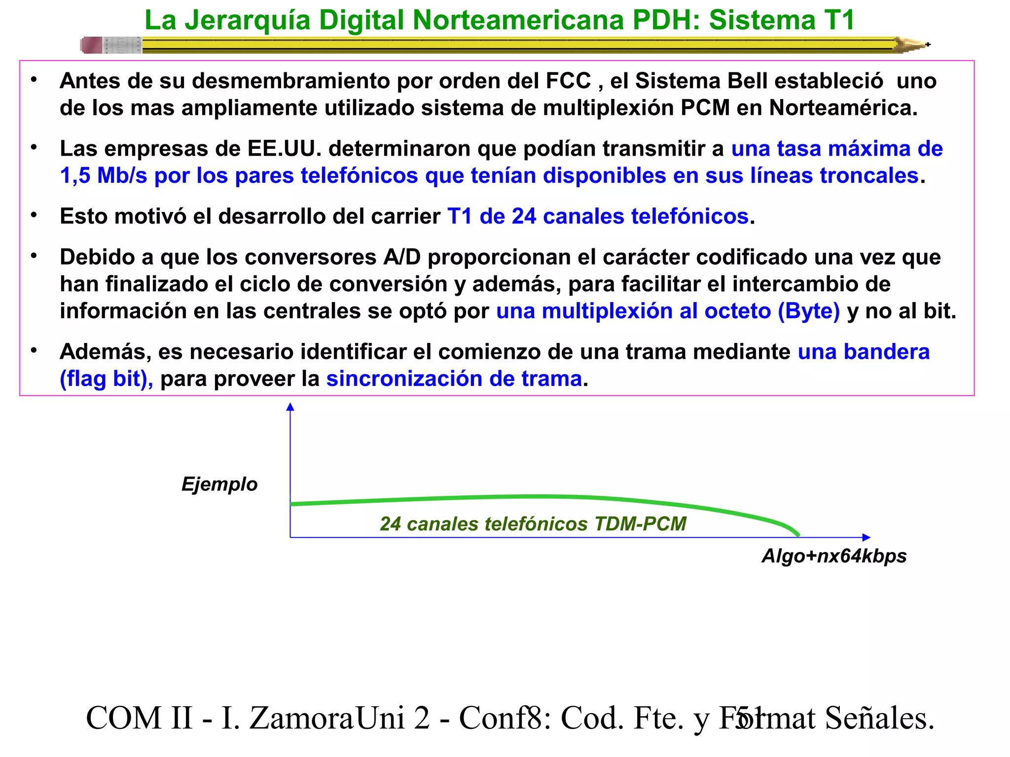 La Jerarquía Digital Norteamericana PDH: Sistema T1 
• Antes de su desmembramiento por orden del FCC , el Sistema Bell estableció uno 
de los mas ampliamente utilizado sistema de multiplexión PCM en Norteamérica. 
• Las empresas de EE.UU. determinaron que podían transmitir a una tasa máxima de 
1,5 Mb/s por los pares telefónicos que tenían disponibles en sus líneas troncales. 
• Esto motivó el desarrollo del carrier T1 de 24 canales telefónicos. 
• Debido a que los conversores A/D proporcionan el carácter codificado una vez que 
han finalizado el ciclo de conversión y además, para facilitar el intercambio de 
información en las centrales se optó por una multiplexión al octeto (Byte) y no al bit. 
• Además, es necesario identificar el comienzo de una trama mediante una bandera 
(flag bit), para proveer la sincronización de trama. 
Algo+nx64kbps 
24 canales telefónicos TDM-PCM 
Ejemplo 
COM II - I. Zamora U n i 2 - Conf8: Cod. Fte. y F5o1rmat Señales. 
 