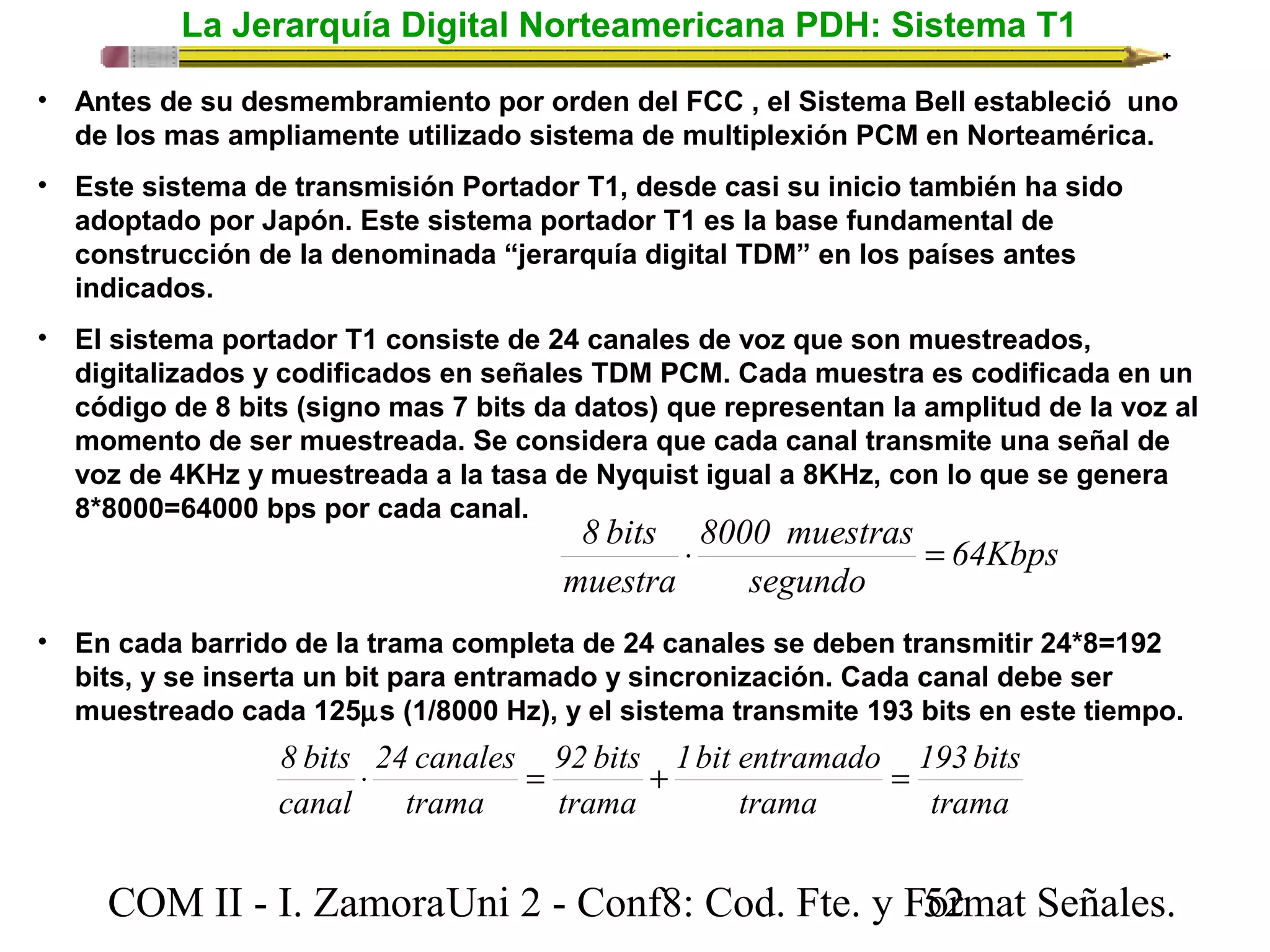 La Jerarquía Digital Norteamericana PDH: Sistema T1 
• Antes de su desmembramiento por orden del FCC , el Sistema Bell estableció uno 
de los mas ampliamente utilizado sistema de multiplexión PCM en Norteamérica. 
• Este sistema de transmisión Portador T1, desde casi su inicio también ha sido 
adoptado por Japón. Este sistema portador T1 es la base fundamental de 
construcción de la denominada “jerarquía digital TDM” en los países antes 
indicados. 
• El sistema portador T1 consiste de 24 canales de voz que son muestreados, 
digitalizados y codificados en señales TDM PCM. Cada muestra es codificada en un 
código de 8 bits (signo mas 7 bits da datos) que representan la amplitud de la voz al 
momento de ser muestreada. Se considera que cada canal transmite una señal de 
voz de 4KHz y muestreada a la tasa de Nyquist igual a 8KHz, con lo que se genera 
8*8000=64000 bps por cada canal. 
64Kbps 
8 bits × 8000 muestras 
= 
segundo 
muestra 
• En cada barrido de la trama completa de 24 canales se deben transmitir 24*8=192 
bits, y se inserta un bit para entramado y sincronización. Cada canal debe ser 
muestreado cada 125ms (1/8000 Hz), y el sistema transmite 193 bits en este tiempo. 
193 bits 
trama 
8 bits × = + 1 bit entramado 
= 
trama 
92 bits 
trama 
24 canales 
trama 
canal 
COM II - I. Zamora U n i 2 - Conf8: Cod. Fte. y F5o2rmat Señales. 
 
