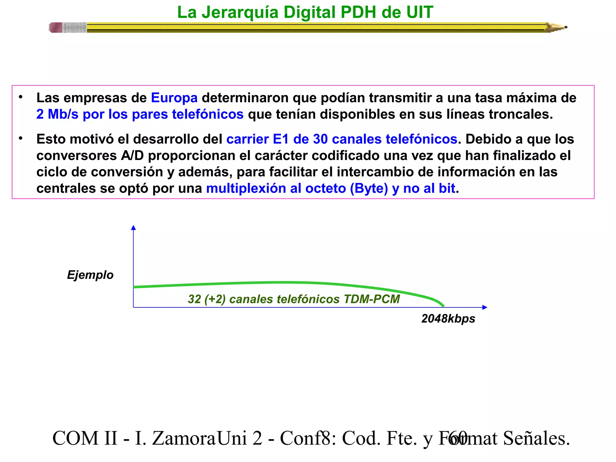 La Jerarquía Digital PDH de UIT 
• Las empresas de Europa determinaron que podían transmitir a una tasa máxima de 
2 Mb/s por los pares telefónicos que tenían disponibles en sus líneas troncales. 
• Esto motivó el desarrollo del carrier E1 de 30 canales telefónicos. Debido a que los 
conversores A/D proporcionan el carácter codificado una vez que han finalizado el 
ciclo de conversión y además, para facilitar el intercambio de información en las 
centrales se optó por una multiplexión al octeto (Byte) y no al bit. 
2048kbps 
32 (+2) canales telefónicos TDM-PCM 
Ejemplo 
COM II - I. Zamora U n i 2 - Conf8: Cod. Fte. y F6o0rmat Señales. 
 