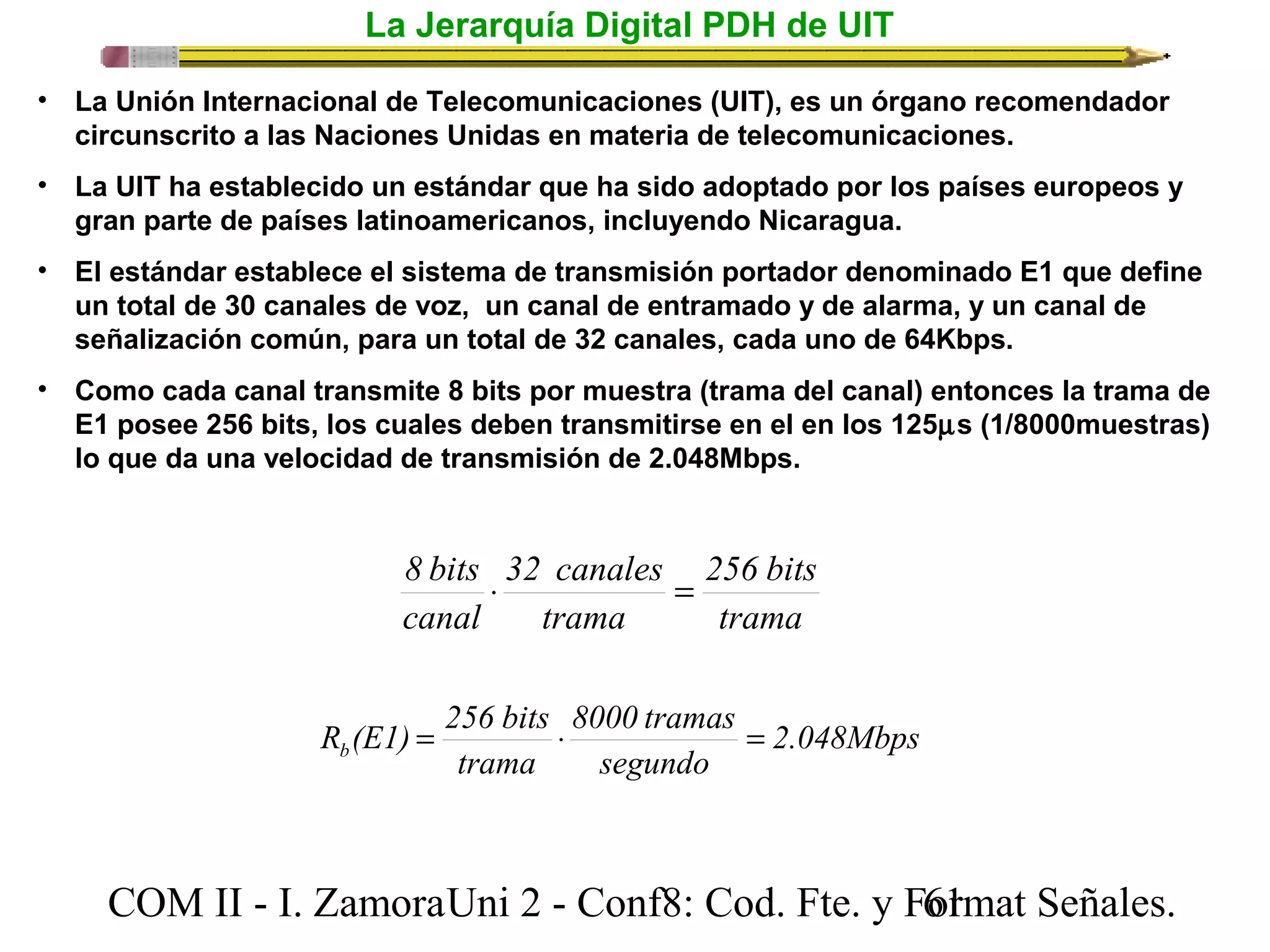 La Jerarquía Digital PDH de UIT 
• La Unión Internacional de Telecomunicaciones (UIT), es un órgano recomendador 
circunscrito a las Naciones Unidas en materia de telecomunicaciones. 
• La UIT ha establecido un estándar que ha sido adoptado por los países europeos y 
gran parte de países latinoamericanos, incluyendo Nicaragua. 
• El estándar establece el sistema de transmisión portador denominado E1 que define 
un total de 30 canales de voz, un canal de entramado y de alarma, y un canal de 
señalización común, para un total de 32 canales, cada uno de 64Kbps. 
• Como cada canal transmite 8 bits por muestra (trama del canal) entonces la trama de 
E1 posee 256 bits, los cuales deben transmitirse en el en los 125ms (1/8000muestras) 
lo que da una velocidad de transmisión de 2.048Mbps. 
256 bits 
trama 
8 bits × 32 canales 
= 
trama 
canal 
2.048Mbps 
R (E1) = 256 bits × 8000 tramas 
= 
b segundo 
trama 
COM II - I. Zamora U n i 2 - Conf8: Cod. Fte. y F6o1rmat Señales. 
 