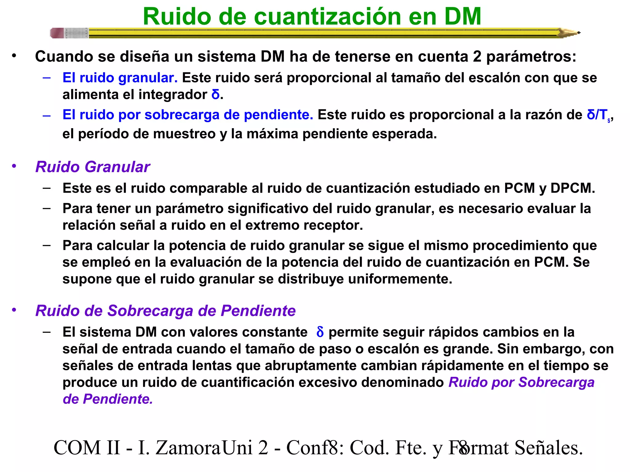 Ruido de cuantización en DM 
• Cuando se diseña un sistema DM ha de tenerse en cuenta 2 parámetros: 
– El ruido granular. Este ruido será proporcional al tamaño del escalón con que se 
alimenta el integrador δ. 
– El ruido por sobrecarga de pendiente. Este ruido es proporcional a la razón de δ/Ts, 
el período de muestreo y la máxima pendiente esperada. 
• Ruido Granular 
– Este es el ruido comparable al ruido de cuantización estudiado en PCM y DPCM. 
– Para tener un parámetro significativo del ruido granular, es necesario evaluar la 
relación señal a ruido en el extremo receptor. 
– Para calcular la potencia de ruido granular se sigue el mismo procedimiento que 
se empleó en la evaluación de la potencia del ruido de cuantización en PCM. Se 
supone que el ruido granular se distribuye uniformemente. 
• Ruido de Sobrecarga de Pendiente 
– El sistema DM con valores constante  d permite seguir rápidos cambios en la 
señal de entrada cuando el tamaño de paso o escalón es grande. Sin embargo, con 
señales de entrada lentas que abruptamente cambian rápidamente en el tiempo se 
produce un ruido de cuantificación excesivo denominado Ruido por Sobrecarga 
de Pendiente. 
COM II - I. Zamora U n i 2 - Conf8: Cod. Fte. y F8ormat Señales. 
 