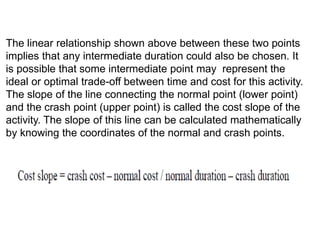 The linear relationship shown above between these two points
implies that any intermediate duration could also be chosen. It
is possible that some intermediate point may represent the
ideal or optimal trade-off between time and cost for this activity.
The slope of the line connecting the normal point (lower point)
and the crash point (upper point) is called the cost slope of the
activity. The slope of this line can be calculated mathematically
by knowing the coordinates of the normal and crash points.
 