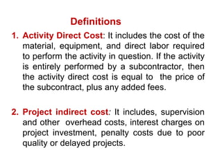 1. Activity Direct Cost: It includes the cost of the
material, equipment, and direct labor required
to perform the activity in question. If the activity
is entirely performed by a subcontractor, then
the activity direct cost is equal to the price of
the subcontract, plus any added fees.
2. Project indirect cost: It includes, supervision
and other overhead costs, interest charges on
project investment, penalty costs due to poor
quality or delayed projects.
Definitions
 