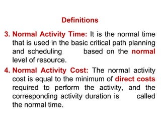 3. Normal Activity Time: It is the normal time
that is used in the basic critical path planning
and scheduling based on the normal
level of resource.
4. Normal Activity Cost: The normal activity
cost is equal to the minimum of direct costs
required to perform the activity, and the
corresponding activity duration is called
the normal time.
Definitions
 