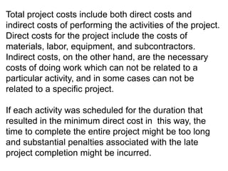 Total project costs include both direct costs and
indirect costs of performing the activities of the project.
Direct costs for the project include the costs of
materials, labor, equipment, and subcontractors.
Indirect costs, on the other hand, are the necessary
costs of doing work which can not be related to a
particular activity, and in some cases can not be
related to a specific project.
If each activity was scheduled for the duration that
resulted in the minimum direct cost in this way, the
time to complete the entire project might be too long
and substantial penalties associated with the late
project completion might be incurred.
 