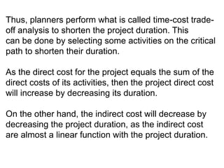 Thus, planners perform what is called time-cost trade-
off analysis to shorten the project duration. This
can be done by selecting some activities on the critical
path to shorten their duration.
As the direct cost for the project equals the sum of the
direct costs of its activities, then the project direct cost
will increase by decreasing its duration.
On the other hand, the indirect cost will decrease by
decreasing the project duration, as the indirect cost
are almost a linear function with the project duration.
 
